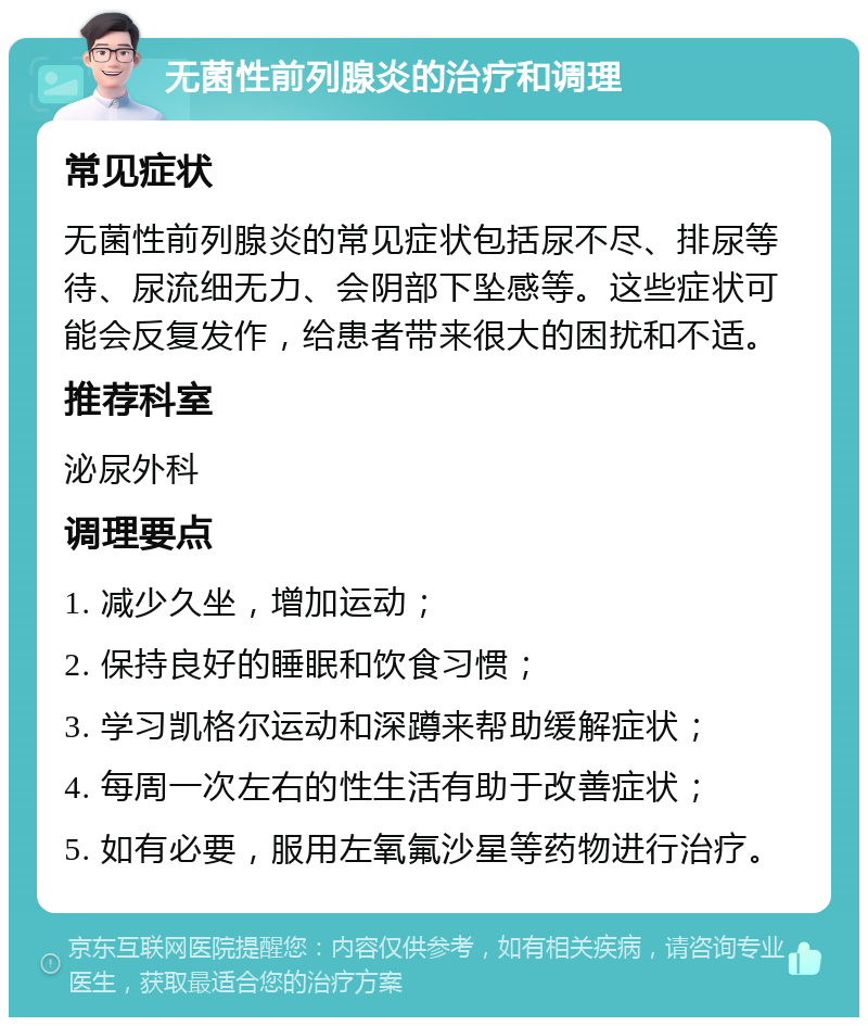 无菌性前列腺炎的治疗和调理 常见症状 无菌性前列腺炎的常见症状包括尿不尽、排尿等待、尿流细无力、会阴部下坠感等。这些症状可能会反复发作，给患者带来很大的困扰和不适。 推荐科室 泌尿外科 调理要点 1. 减少久坐，增加运动； 2. 保持良好的睡眠和饮食习惯； 3. 学习凯格尔运动和深蹲来帮助缓解症状； 4. 每周一次左右的性生活有助于改善症状； 5. 如有必要，服用左氧氟沙星等药物进行治疗。