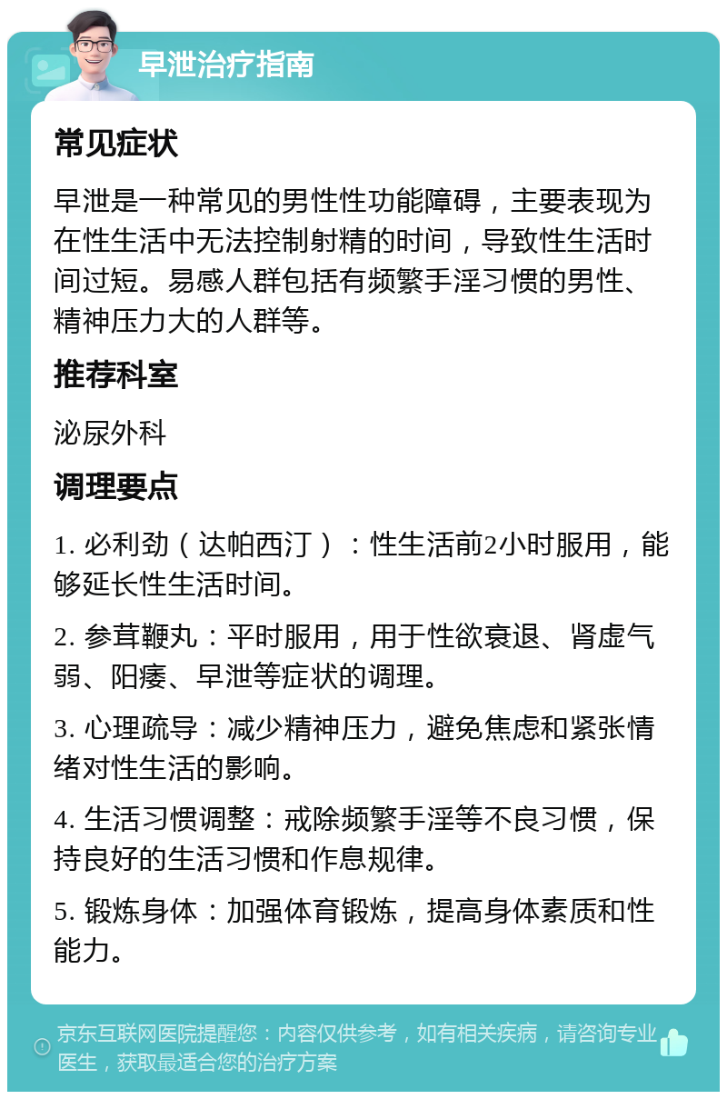 早泄治疗指南 常见症状 早泄是一种常见的男性性功能障碍，主要表现为在性生活中无法控制射精的时间，导致性生活时间过短。易感人群包括有频繁手淫习惯的男性、精神压力大的人群等。 推荐科室 泌尿外科 调理要点 1. 必利劲（达帕西汀）：性生活前2小时服用，能够延长性生活时间。 2. 参茸鞭丸：平时服用，用于性欲衰退、肾虚气弱、阳痿、早泄等症状的调理。 3. 心理疏导：减少精神压力，避免焦虑和紧张情绪对性生活的影响。 4. 生活习惯调整：戒除频繁手淫等不良习惯，保持良好的生活习惯和作息规律。 5. 锻炼身体：加强体育锻炼，提高身体素质和性能力。