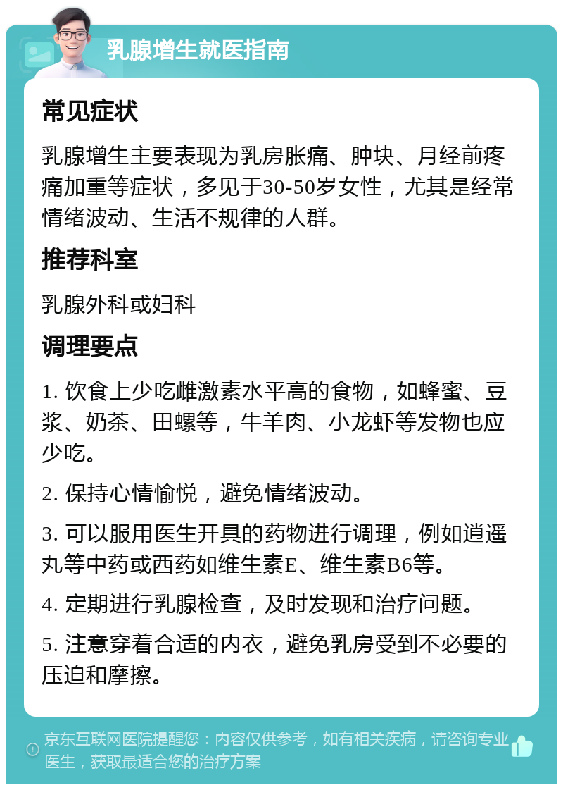 乳腺增生就医指南 常见症状 乳腺增生主要表现为乳房胀痛、肿块、月经前疼痛加重等症状，多见于30-50岁女性，尤其是经常情绪波动、生活不规律的人群。 推荐科室 乳腺外科或妇科 调理要点 1. 饮食上少吃雌激素水平高的食物，如蜂蜜、豆浆、奶茶、田螺等，牛羊肉、小龙虾等发物也应少吃。 2. 保持心情愉悦，避免情绪波动。 3. 可以服用医生开具的药物进行调理，例如逍遥丸等中药或西药如维生素E、维生素B6等。 4. 定期进行乳腺检查，及时发现和治疗问题。 5. 注意穿着合适的内衣，避免乳房受到不必要的压迫和摩擦。