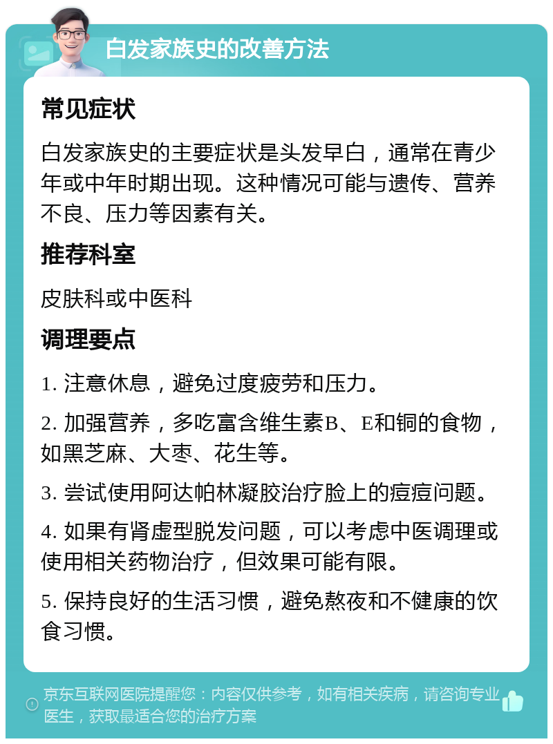 白发家族史的改善方法 常见症状 白发家族史的主要症状是头发早白，通常在青少年或中年时期出现。这种情况可能与遗传、营养不良、压力等因素有关。 推荐科室 皮肤科或中医科 调理要点 1. 注意休息，避免过度疲劳和压力。 2. 加强营养，多吃富含维生素B、E和铜的食物，如黑芝麻、大枣、花生等。 3. 尝试使用阿达帕林凝胶治疗脸上的痘痘问题。 4. 如果有肾虚型脱发问题，可以考虑中医调理或使用相关药物治疗，但效果可能有限。 5. 保持良好的生活习惯，避免熬夜和不健康的饮食习惯。