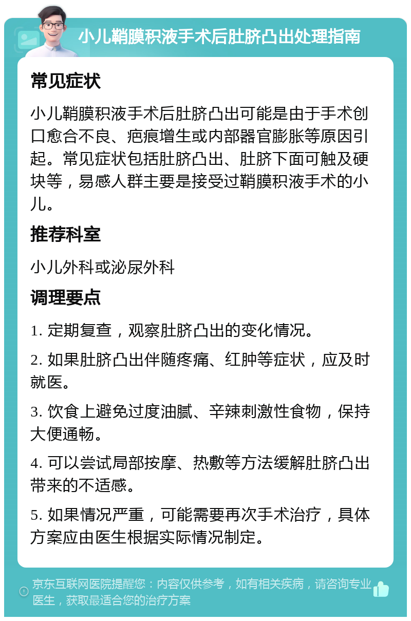 小儿鞘膜积液手术后肚脐凸出处理指南 常见症状 小儿鞘膜积液手术后肚脐凸出可能是由于手术创口愈合不良、疤痕增生或内部器官膨胀等原因引起。常见症状包括肚脐凸出、肚脐下面可触及硬块等，易感人群主要是接受过鞘膜积液手术的小儿。 推荐科室 小儿外科或泌尿外科 调理要点 1. 定期复查，观察肚脐凸出的变化情况。 2. 如果肚脐凸出伴随疼痛、红肿等症状，应及时就医。 3. 饮食上避免过度油腻、辛辣刺激性食物，保持大便通畅。 4. 可以尝试局部按摩、热敷等方法缓解肚脐凸出带来的不适感。 5. 如果情况严重，可能需要再次手术治疗，具体方案应由医生根据实际情况制定。