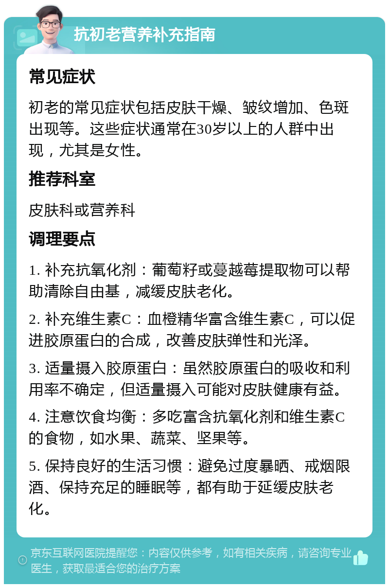 抗初老营养补充指南 常见症状 初老的常见症状包括皮肤干燥、皱纹增加、色斑出现等。这些症状通常在30岁以上的人群中出现，尤其是女性。 推荐科室 皮肤科或营养科 调理要点 1. 补充抗氧化剂：葡萄籽或蔓越莓提取物可以帮助清除自由基，减缓皮肤老化。 2. 补充维生素C：血橙精华富含维生素C，可以促进胶原蛋白的合成，改善皮肤弹性和光泽。 3. 适量摄入胶原蛋白：虽然胶原蛋白的吸收和利用率不确定，但适量摄入可能对皮肤健康有益。 4. 注意饮食均衡：多吃富含抗氧化剂和维生素C的食物，如水果、蔬菜、坚果等。 5. 保持良好的生活习惯：避免过度暴晒、戒烟限酒、保持充足的睡眠等，都有助于延缓皮肤老化。