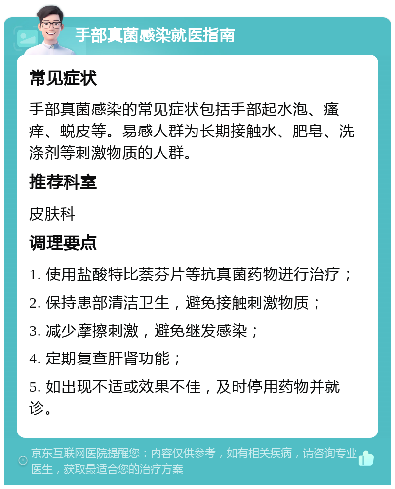 手部真菌感染就医指南 常见症状 手部真菌感染的常见症状包括手部起水泡、瘙痒、蜕皮等。易感人群为长期接触水、肥皂、洗涤剂等刺激物质的人群。 推荐科室 皮肤科 调理要点 1. 使用盐酸特比萘芬片等抗真菌药物进行治疗； 2. 保持患部清洁卫生，避免接触刺激物质； 3. 减少摩擦刺激，避免继发感染； 4. 定期复查肝肾功能； 5. 如出现不适或效果不佳，及时停用药物并就诊。