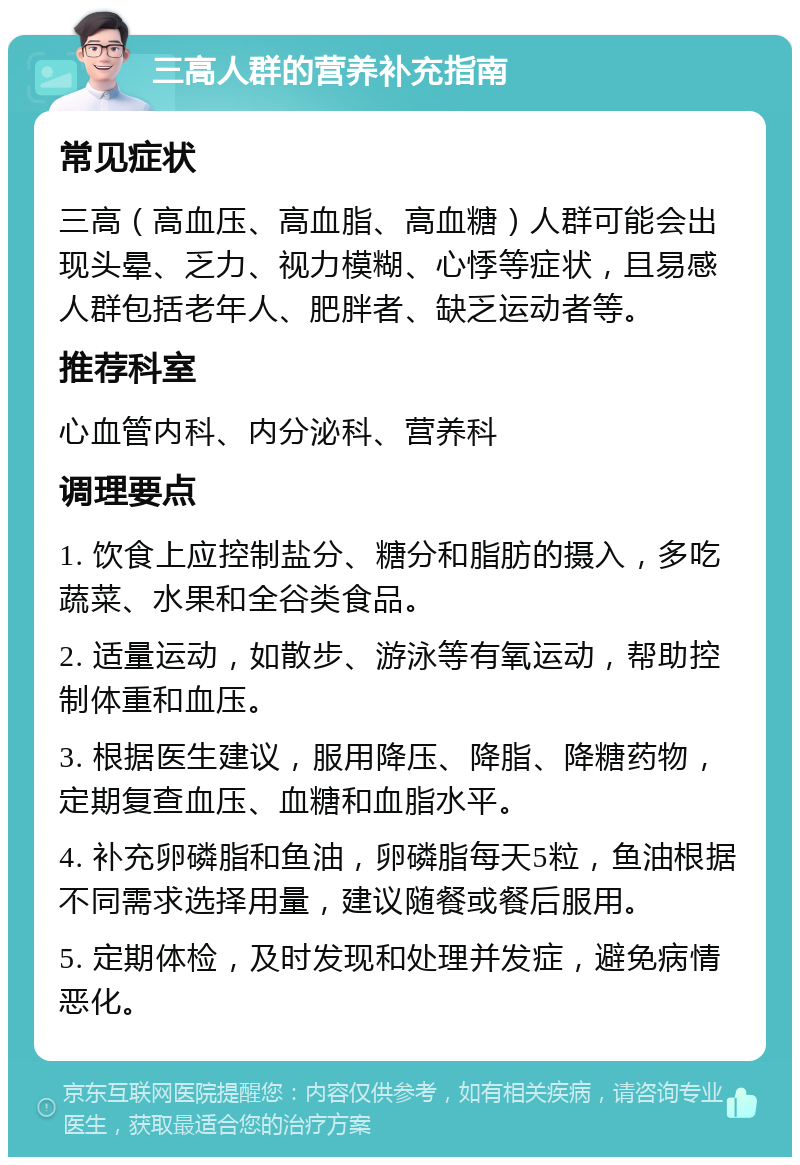 三高人群的营养补充指南 常见症状 三高（高血压、高血脂、高血糖）人群可能会出现头晕、乏力、视力模糊、心悸等症状，且易感人群包括老年人、肥胖者、缺乏运动者等。 推荐科室 心血管内科、内分泌科、营养科 调理要点 1. 饮食上应控制盐分、糖分和脂肪的摄入，多吃蔬菜、水果和全谷类食品。 2. 适量运动，如散步、游泳等有氧运动，帮助控制体重和血压。 3. 根据医生建议，服用降压、降脂、降糖药物，定期复查血压、血糖和血脂水平。 4. 补充卵磷脂和鱼油，卵磷脂每天5粒，鱼油根据不同需求选择用量，建议随餐或餐后服用。 5. 定期体检，及时发现和处理并发症，避免病情恶化。