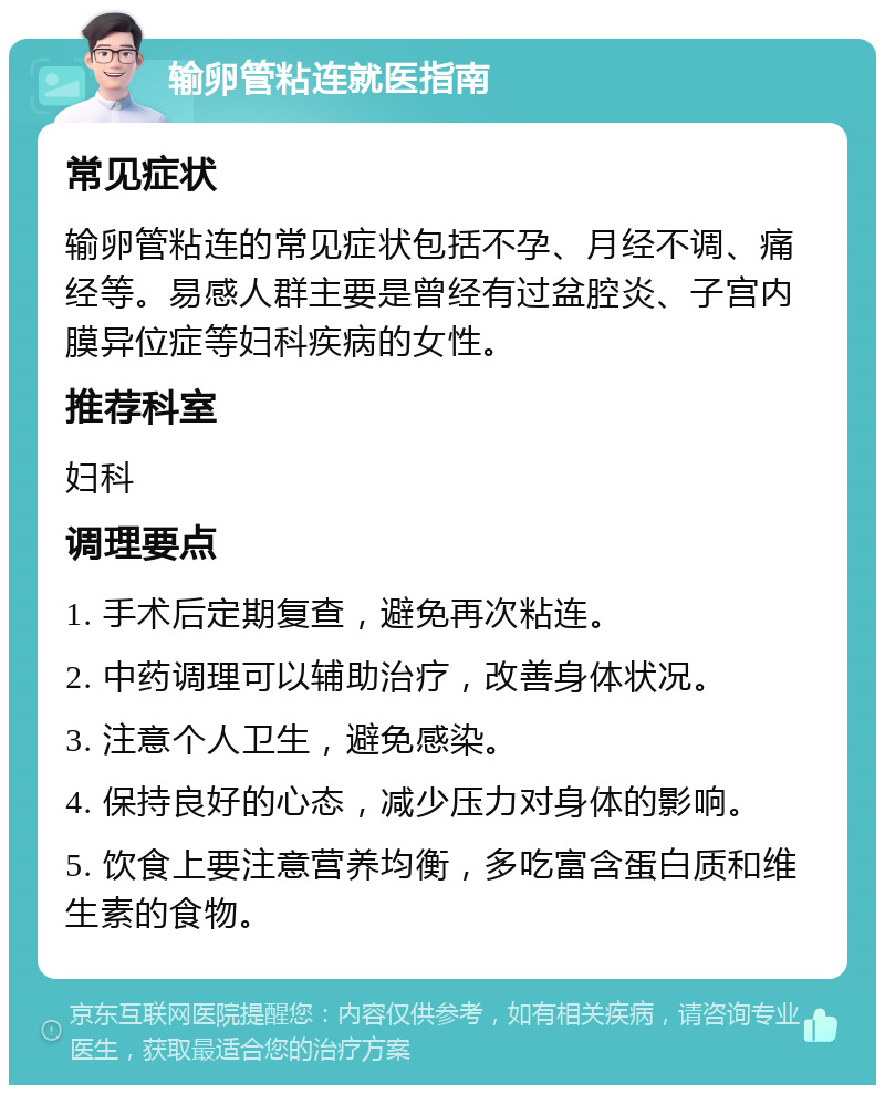 输卵管粘连就医指南 常见症状 输卵管粘连的常见症状包括不孕、月经不调、痛经等。易感人群主要是曾经有过盆腔炎、子宫内膜异位症等妇科疾病的女性。 推荐科室 妇科 调理要点 1. 手术后定期复查，避免再次粘连。 2. 中药调理可以辅助治疗，改善身体状况。 3. 注意个人卫生，避免感染。 4. 保持良好的心态，减少压力对身体的影响。 5. 饮食上要注意营养均衡，多吃富含蛋白质和维生素的食物。