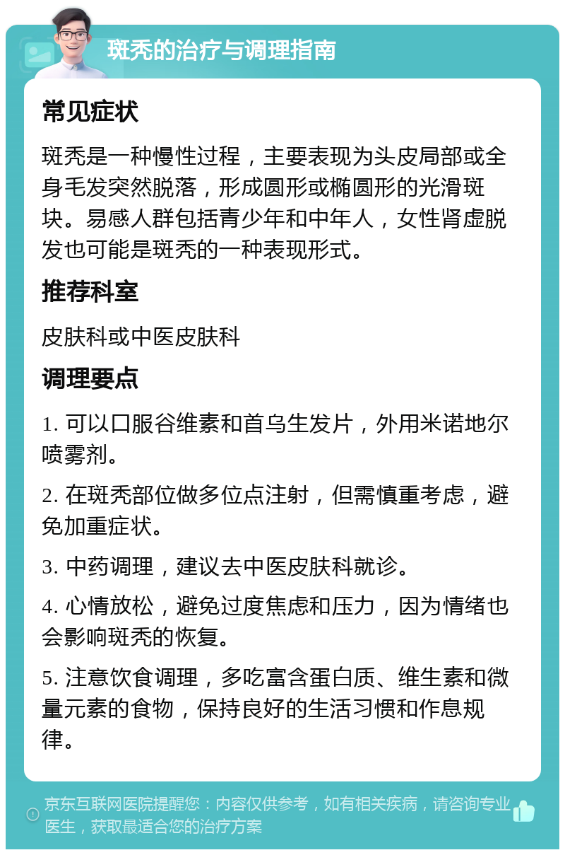 斑秃的治疗与调理指南 常见症状 斑秃是一种慢性过程，主要表现为头皮局部或全身毛发突然脱落，形成圆形或椭圆形的光滑斑块。易感人群包括青少年和中年人，女性肾虚脱发也可能是斑秃的一种表现形式。 推荐科室 皮肤科或中医皮肤科 调理要点 1. 可以口服谷维素和首乌生发片，外用米诺地尔喷雾剂。 2. 在斑秃部位做多位点注射，但需慎重考虑，避免加重症状。 3. 中药调理，建议去中医皮肤科就诊。 4. 心情放松，避免过度焦虑和压力，因为情绪也会影响斑秃的恢复。 5. 注意饮食调理，多吃富含蛋白质、维生素和微量元素的食物，保持良好的生活习惯和作息规律。