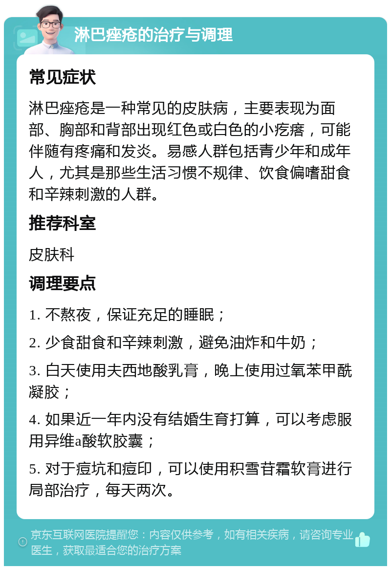 淋巴痤疮的治疗与调理 常见症状 淋巴痤疮是一种常见的皮肤病，主要表现为面部、胸部和背部出现红色或白色的小疙瘩，可能伴随有疼痛和发炎。易感人群包括青少年和成年人，尤其是那些生活习惯不规律、饮食偏嗜甜食和辛辣刺激的人群。 推荐科室 皮肤科 调理要点 1. 不熬夜，保证充足的睡眠； 2. 少食甜食和辛辣刺激，避免油炸和牛奶； 3. 白天使用夫西地酸乳膏，晚上使用过氧苯甲酰凝胶； 4. 如果近一年内没有结婚生育打算，可以考虑服用异维a酸软胶囊； 5. 对于痘坑和痘印，可以使用积雪苷霜软膏进行局部治疗，每天两次。