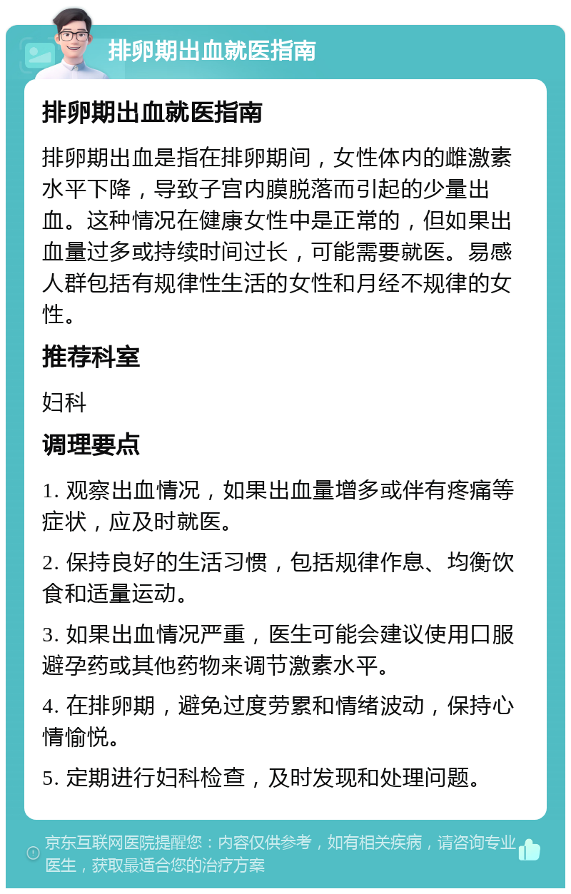 排卵期出血就医指南 排卵期出血就医指南 排卵期出血是指在排卵期间，女性体内的雌激素水平下降，导致子宫内膜脱落而引起的少量出血。这种情况在健康女性中是正常的，但如果出血量过多或持续时间过长，可能需要就医。易感人群包括有规律性生活的女性和月经不规律的女性。 推荐科室 妇科 调理要点 1. 观察出血情况，如果出血量增多或伴有疼痛等症状，应及时就医。 2. 保持良好的生活习惯，包括规律作息、均衡饮食和适量运动。 3. 如果出血情况严重，医生可能会建议使用口服避孕药或其他药物来调节激素水平。 4. 在排卵期，避免过度劳累和情绪波动，保持心情愉悦。 5. 定期进行妇科检查，及时发现和处理问题。