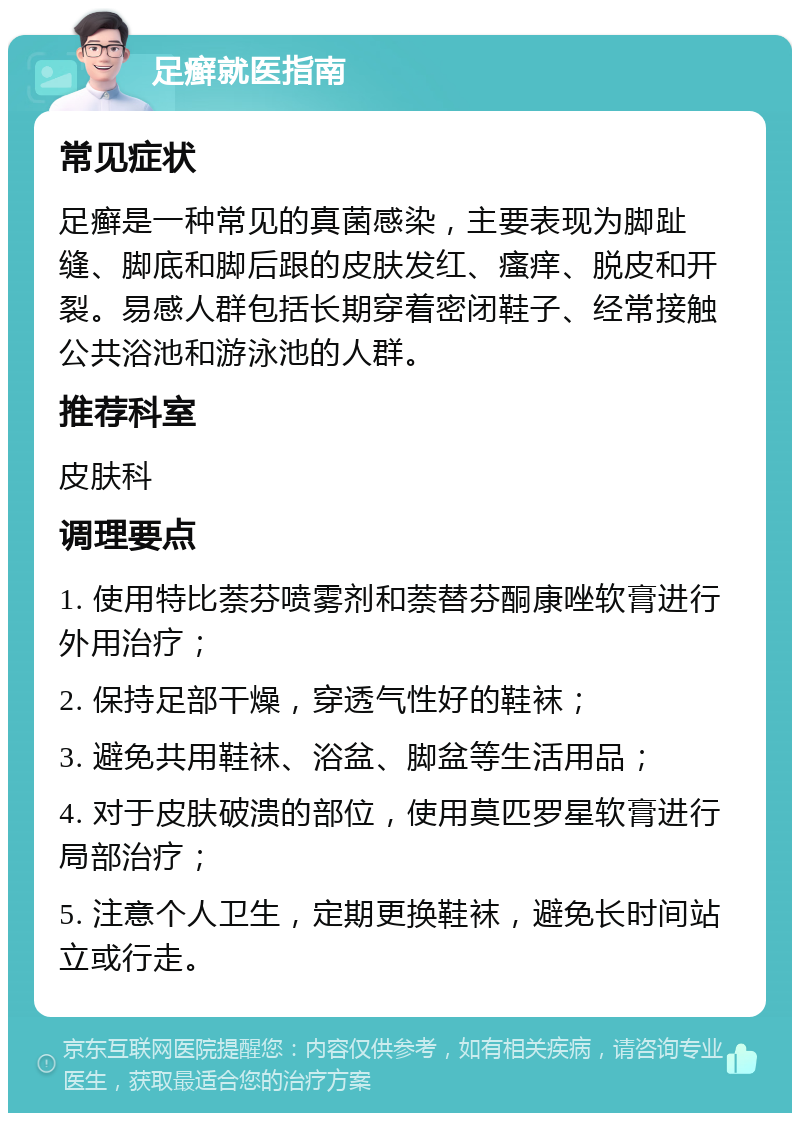 足癣就医指南 常见症状 足癣是一种常见的真菌感染，主要表现为脚趾缝、脚底和脚后跟的皮肤发红、瘙痒、脱皮和开裂。易感人群包括长期穿着密闭鞋子、经常接触公共浴池和游泳池的人群。 推荐科室 皮肤科 调理要点 1. 使用特比萘芬喷雾剂和萘替芬酮康唑软膏进行外用治疗； 2. 保持足部干燥，穿透气性好的鞋袜； 3. 避免共用鞋袜、浴盆、脚盆等生活用品； 4. 对于皮肤破溃的部位，使用莫匹罗星软膏进行局部治疗； 5. 注意个人卫生，定期更换鞋袜，避免长时间站立或行走。