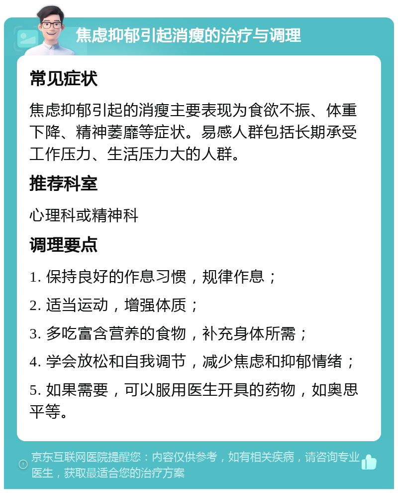 焦虑抑郁引起消瘦的治疗与调理 常见症状 焦虑抑郁引起的消瘦主要表现为食欲不振、体重下降、精神萎靡等症状。易感人群包括长期承受工作压力、生活压力大的人群。 推荐科室 心理科或精神科 调理要点 1. 保持良好的作息习惯，规律作息； 2. 适当运动，增强体质； 3. 多吃富含营养的食物，补充身体所需； 4. 学会放松和自我调节，减少焦虑和抑郁情绪； 5. 如果需要，可以服用医生开具的药物，如奥思平等。