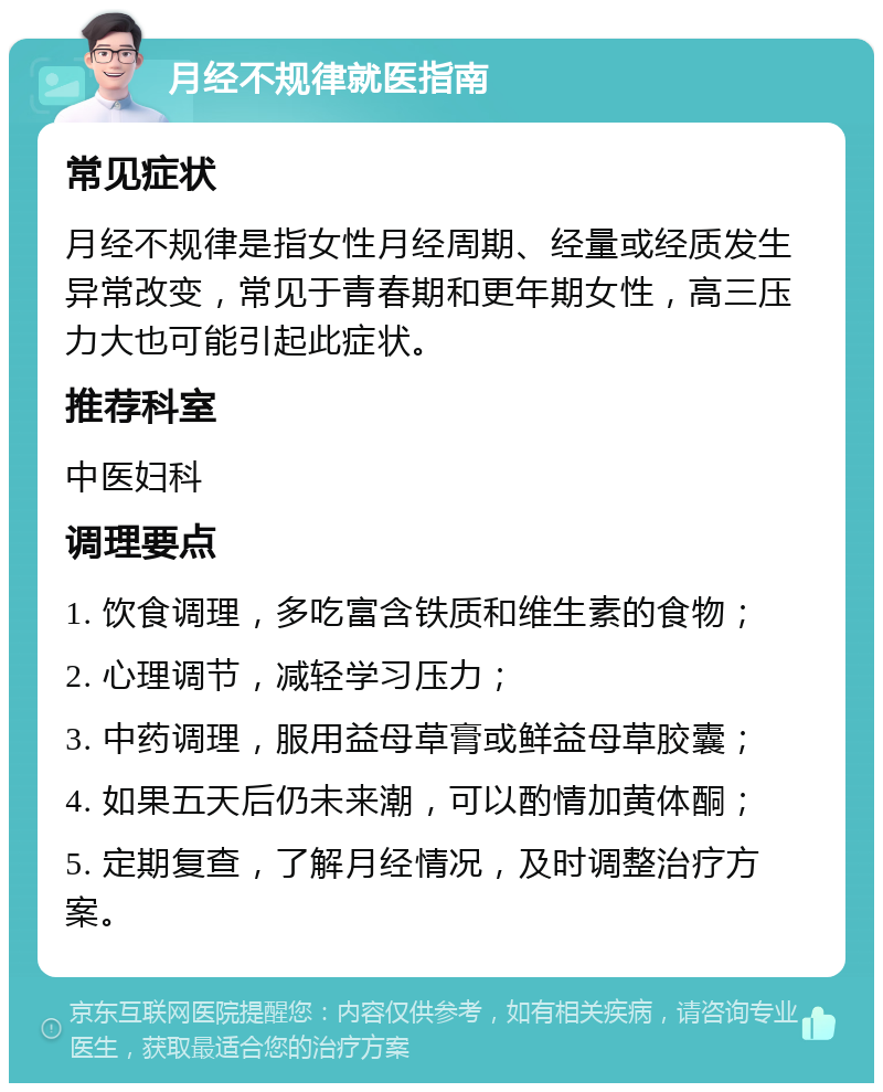 月经不规律就医指南 常见症状 月经不规律是指女性月经周期、经量或经质发生异常改变，常见于青春期和更年期女性，高三压力大也可能引起此症状。 推荐科室 中医妇科 调理要点 1. 饮食调理，多吃富含铁质和维生素的食物； 2. 心理调节，减轻学习压力； 3. 中药调理，服用益母草膏或鲜益母草胶囊； 4. 如果五天后仍未来潮，可以酌情加黄体酮； 5. 定期复查，了解月经情况，及时调整治疗方案。