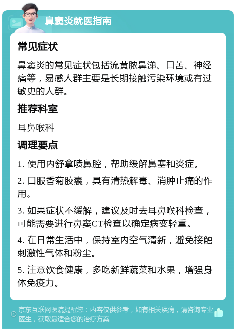 鼻窦炎就医指南 常见症状 鼻窦炎的常见症状包括流黄脓鼻涕、口苦、神经痛等，易感人群主要是长期接触污染环境或有过敏史的人群。 推荐科室 耳鼻喉科 调理要点 1. 使用内舒拿喷鼻腔，帮助缓解鼻塞和炎症。 2. 口服香菊胶囊，具有清热解毒、消肿止痛的作用。 3. 如果症状不缓解，建议及时去耳鼻喉科检查，可能需要进行鼻窦CT检查以确定病变轻重。 4. 在日常生活中，保持室内空气清新，避免接触刺激性气体和粉尘。 5. 注意饮食健康，多吃新鲜蔬菜和水果，增强身体免疫力。