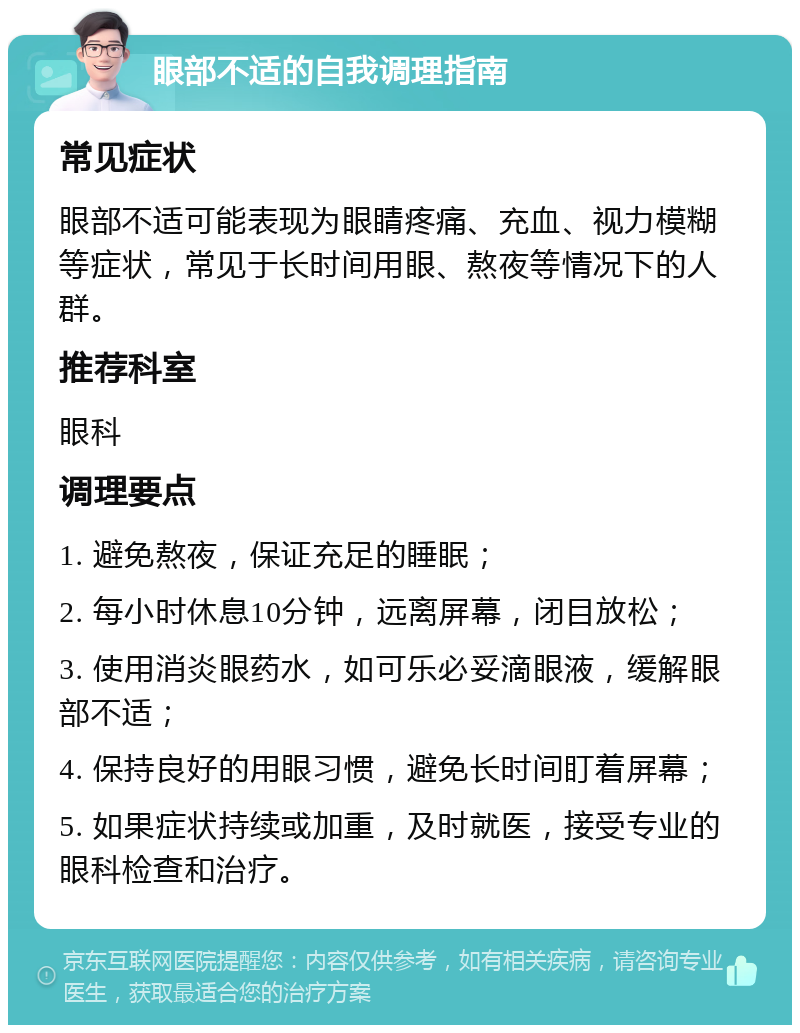 眼部不适的自我调理指南 常见症状 眼部不适可能表现为眼睛疼痛、充血、视力模糊等症状，常见于长时间用眼、熬夜等情况下的人群。 推荐科室 眼科 调理要点 1. 避免熬夜，保证充足的睡眠； 2. 每小时休息10分钟，远离屏幕，闭目放松； 3. 使用消炎眼药水，如可乐必妥滴眼液，缓解眼部不适； 4. 保持良好的用眼习惯，避免长时间盯着屏幕； 5. 如果症状持续或加重，及时就医，接受专业的眼科检查和治疗。