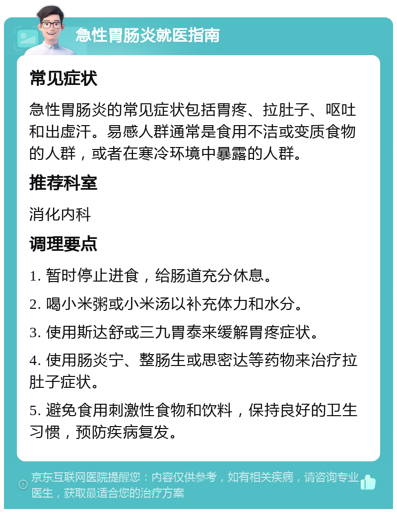 急性胃肠炎就医指南 常见症状 急性胃肠炎的常见症状包括胃疼、拉肚子、呕吐和出虚汗。易感人群通常是食用不洁或变质食物的人群，或者在寒冷环境中暴露的人群。 推荐科室 消化内科 调理要点 1. 暂时停止进食，给肠道充分休息。 2. 喝小米粥或小米汤以补充体力和水分。 3. 使用斯达舒或三九胃泰来缓解胃疼症状。 4. 使用肠炎宁、整肠生或思密达等药物来治疗拉肚子症状。 5. 避免食用刺激性食物和饮料，保持良好的卫生习惯，预防疾病复发。