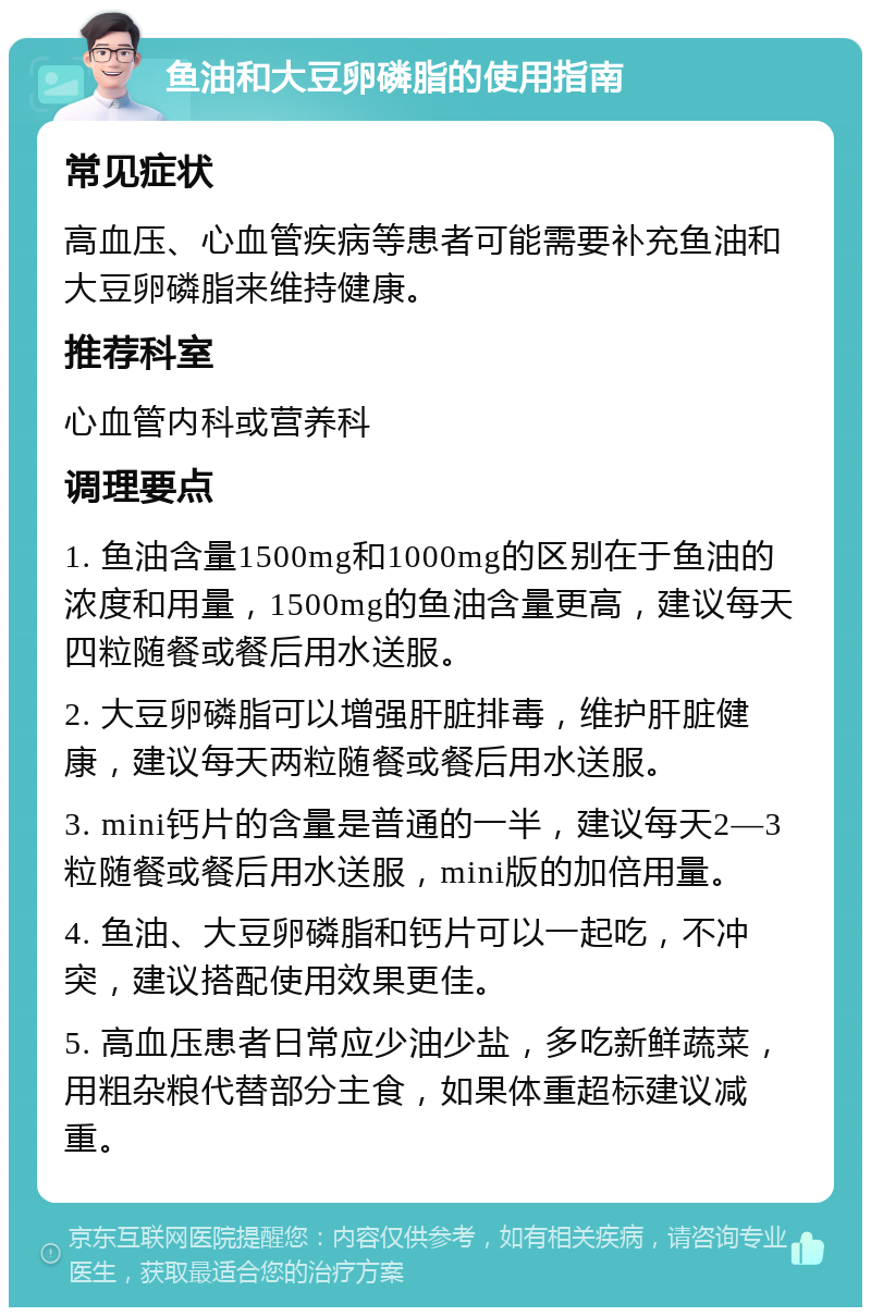 鱼油和大豆卵磷脂的使用指南 常见症状 高血压、心血管疾病等患者可能需要补充鱼油和大豆卵磷脂来维持健康。 推荐科室 心血管内科或营养科 调理要点 1. 鱼油含量1500mg和1000mg的区别在于鱼油的浓度和用量，1500mg的鱼油含量更高，建议每天四粒随餐或餐后用水送服。 2. 大豆卵磷脂可以增强肝脏排毒，维护肝脏健康，建议每天两粒随餐或餐后用水送服。 3. mini钙片的含量是普通的一半，建议每天2—3粒随餐或餐后用水送服，mini版的加倍用量。 4. 鱼油、大豆卵磷脂和钙片可以一起吃，不冲突，建议搭配使用效果更佳。 5. 高血压患者日常应少油少盐，多吃新鲜蔬菜，用粗杂粮代替部分主食，如果体重超标建议减重。