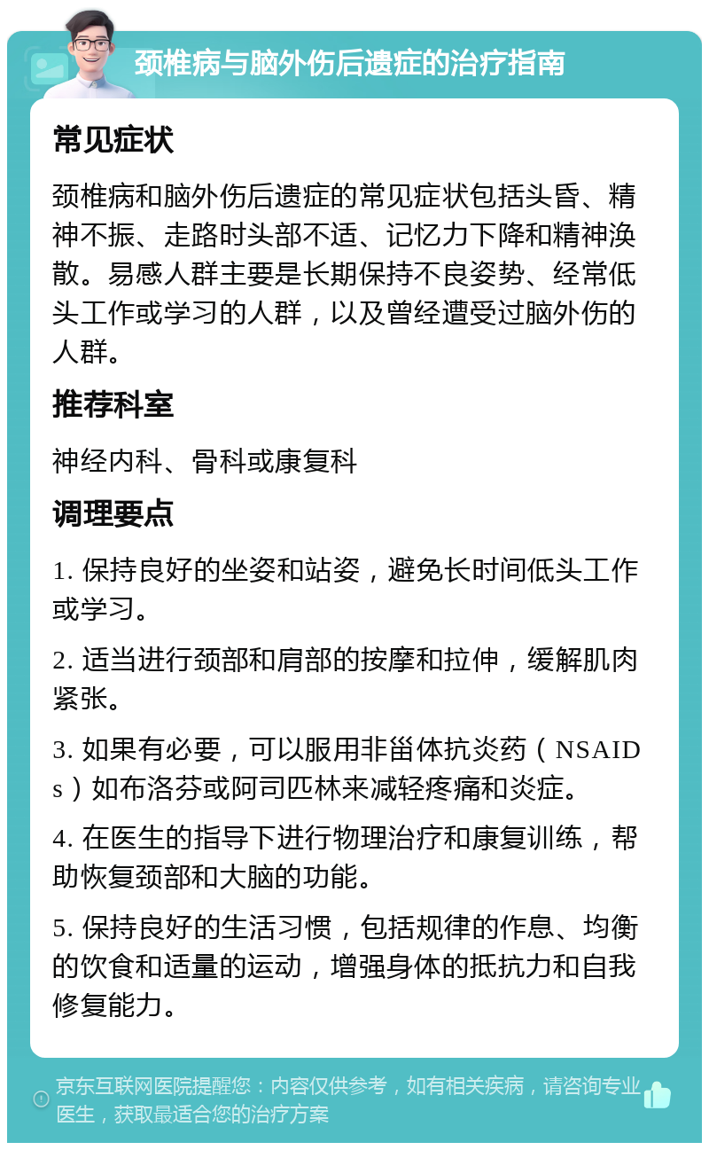 颈椎病与脑外伤后遗症的治疗指南 常见症状 颈椎病和脑外伤后遗症的常见症状包括头昏、精神不振、走路时头部不适、记忆力下降和精神涣散。易感人群主要是长期保持不良姿势、经常低头工作或学习的人群，以及曾经遭受过脑外伤的人群。 推荐科室 神经内科、骨科或康复科 调理要点 1. 保持良好的坐姿和站姿，避免长时间低头工作或学习。 2. 适当进行颈部和肩部的按摩和拉伸，缓解肌肉紧张。 3. 如果有必要，可以服用非甾体抗炎药（NSAIDs）如布洛芬或阿司匹林来减轻疼痛和炎症。 4. 在医生的指导下进行物理治疗和康复训练，帮助恢复颈部和大脑的功能。 5. 保持良好的生活习惯，包括规律的作息、均衡的饮食和适量的运动，增强身体的抵抗力和自我修复能力。