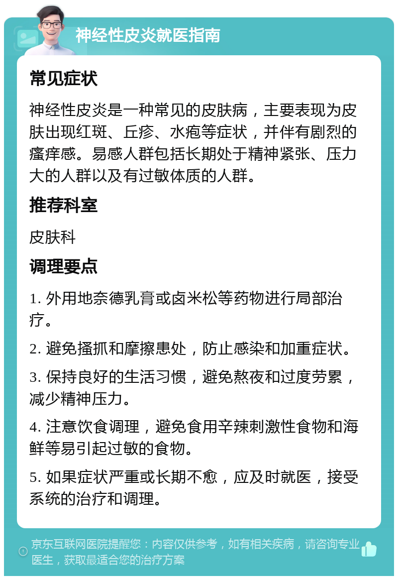 神经性皮炎就医指南 常见症状 神经性皮炎是一种常见的皮肤病，主要表现为皮肤出现红斑、丘疹、水疱等症状，并伴有剧烈的瘙痒感。易感人群包括长期处于精神紧张、压力大的人群以及有过敏体质的人群。 推荐科室 皮肤科 调理要点 1. 外用地奈德乳膏或卤米松等药物进行局部治疗。 2. 避免搔抓和摩擦患处，防止感染和加重症状。 3. 保持良好的生活习惯，避免熬夜和过度劳累，减少精神压力。 4. 注意饮食调理，避免食用辛辣刺激性食物和海鲜等易引起过敏的食物。 5. 如果症状严重或长期不愈，应及时就医，接受系统的治疗和调理。