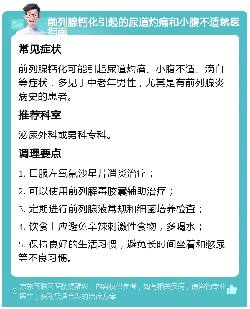 前列腺钙化引起的尿道灼痛和小腹不适就医指南 常见症状 前列腺钙化可能引起尿道灼痛、小腹不适、滴白等症状，多见于中老年男性，尤其是有前列腺炎病史的患者。 推荐科室 泌尿外科或男科专科。 调理要点 1. 口服左氧氟沙星片消炎治疗； 2. 可以使用前列解毒胶囊辅助治疗； 3. 定期进行前列腺液常规和细菌培养检查； 4. 饮食上应避免辛辣刺激性食物，多喝水； 5. 保持良好的生活习惯，避免长时间坐着和憋尿等不良习惯。