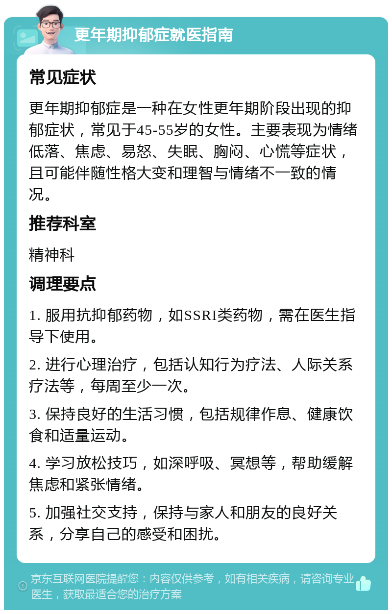 更年期抑郁症就医指南 常见症状 更年期抑郁症是一种在女性更年期阶段出现的抑郁症状，常见于45-55岁的女性。主要表现为情绪低落、焦虑、易怒、失眠、胸闷、心慌等症状，且可能伴随性格大变和理智与情绪不一致的情况。 推荐科室 精神科 调理要点 1. 服用抗抑郁药物，如SSRI类药物，需在医生指导下使用。 2. 进行心理治疗，包括认知行为疗法、人际关系疗法等，每周至少一次。 3. 保持良好的生活习惯，包括规律作息、健康饮食和适量运动。 4. 学习放松技巧，如深呼吸、冥想等，帮助缓解焦虑和紧张情绪。 5. 加强社交支持，保持与家人和朋友的良好关系，分享自己的感受和困扰。