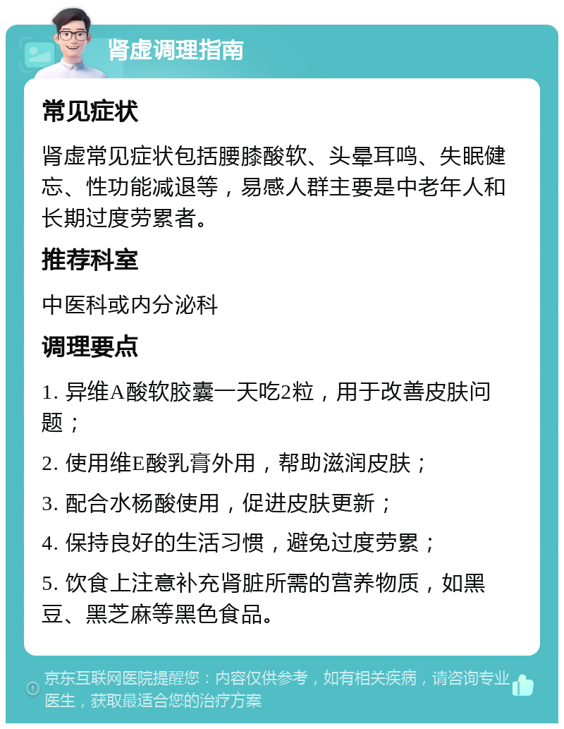 肾虚调理指南 常见症状 肾虚常见症状包括腰膝酸软、头晕耳鸣、失眠健忘、性功能减退等，易感人群主要是中老年人和长期过度劳累者。 推荐科室 中医科或内分泌科 调理要点 1. 异维A酸软胶囊一天吃2粒，用于改善皮肤问题； 2. 使用维E酸乳膏外用，帮助滋润皮肤； 3. 配合水杨酸使用，促进皮肤更新； 4. 保持良好的生活习惯，避免过度劳累； 5. 饮食上注意补充肾脏所需的营养物质，如黑豆、黑芝麻等黑色食品。