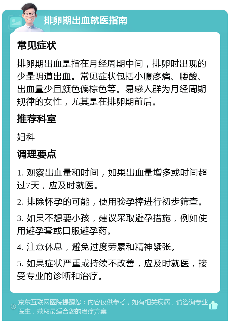 排卵期出血就医指南 常见症状 排卵期出血是指在月经周期中间，排卵时出现的少量阴道出血。常见症状包括小腹疼痛、腰酸、出血量少且颜色偏棕色等。易感人群为月经周期规律的女性，尤其是在排卵期前后。 推荐科室 妇科 调理要点 1. 观察出血量和时间，如果出血量增多或时间超过7天，应及时就医。 2. 排除怀孕的可能，使用验孕棒进行初步筛查。 3. 如果不想要小孩，建议采取避孕措施，例如使用避孕套或口服避孕药。 4. 注意休息，避免过度劳累和精神紧张。 5. 如果症状严重或持续不改善，应及时就医，接受专业的诊断和治疗。