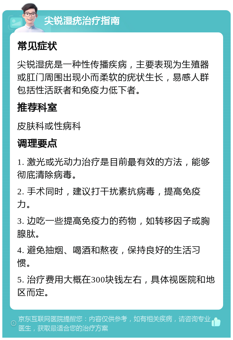 尖锐湿疣治疗指南 常见症状 尖锐湿疣是一种性传播疾病，主要表现为生殖器或肛门周围出现小而柔软的疣状生长，易感人群包括性活跃者和免疫力低下者。 推荐科室 皮肤科或性病科 调理要点 1. 激光或光动力治疗是目前最有效的方法，能够彻底清除病毒。 2. 手术同时，建议打干扰素抗病毒，提高免疫力。 3. 边吃一些提高免疫力的药物，如转移因子或胸腺肽。 4. 避免抽烟、喝酒和熬夜，保持良好的生活习惯。 5. 治疗费用大概在300块钱左右，具体视医院和地区而定。