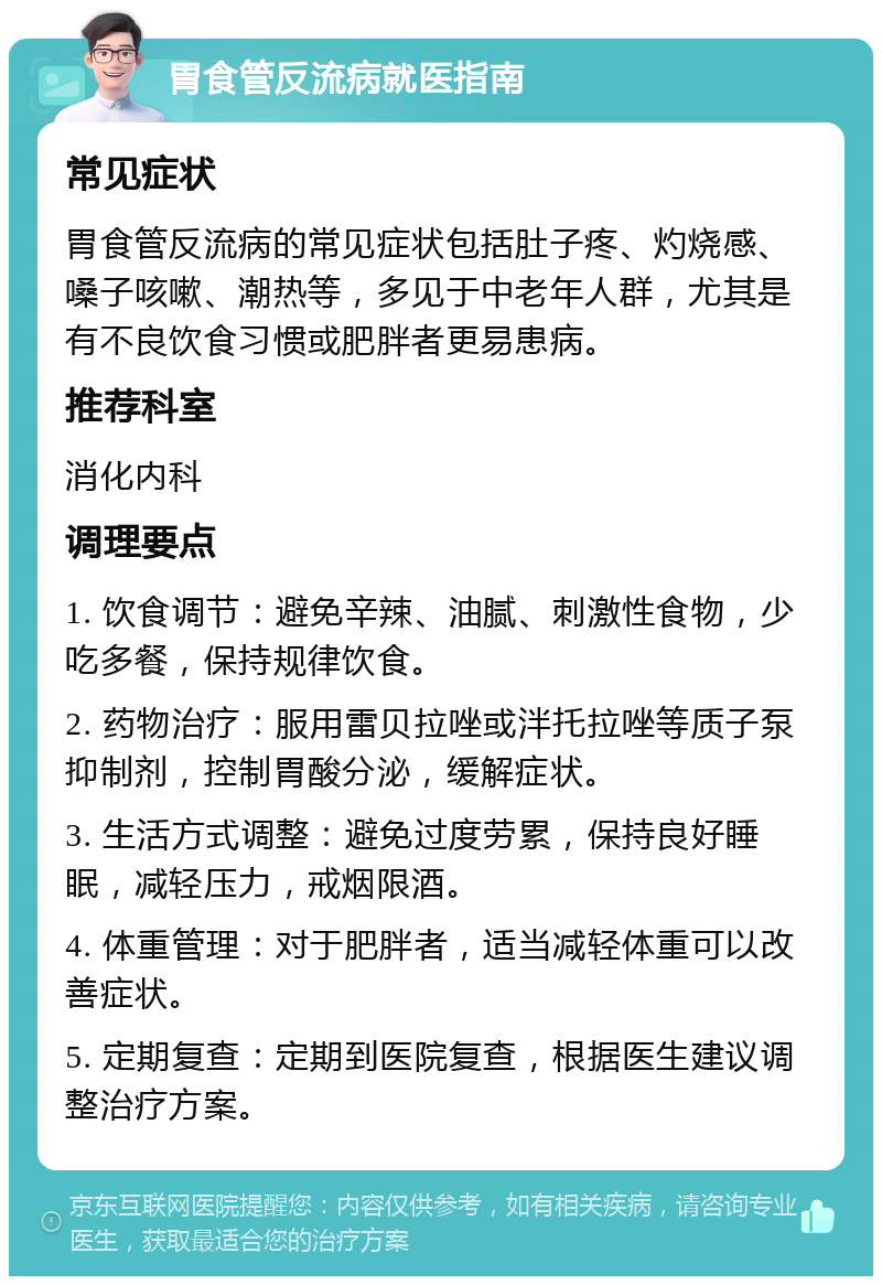 胃食管反流病就医指南 常见症状 胃食管反流病的常见症状包括肚子疼、灼烧感、嗓子咳嗽、潮热等，多见于中老年人群，尤其是有不良饮食习惯或肥胖者更易患病。 推荐科室 消化内科 调理要点 1. 饮食调节：避免辛辣、油腻、刺激性食物，少吃多餐，保持规律饮食。 2. 药物治疗：服用雷贝拉唑或泮托拉唑等质子泵抑制剂，控制胃酸分泌，缓解症状。 3. 生活方式调整：避免过度劳累，保持良好睡眠，减轻压力，戒烟限酒。 4. 体重管理：对于肥胖者，适当减轻体重可以改善症状。 5. 定期复查：定期到医院复查，根据医生建议调整治疗方案。