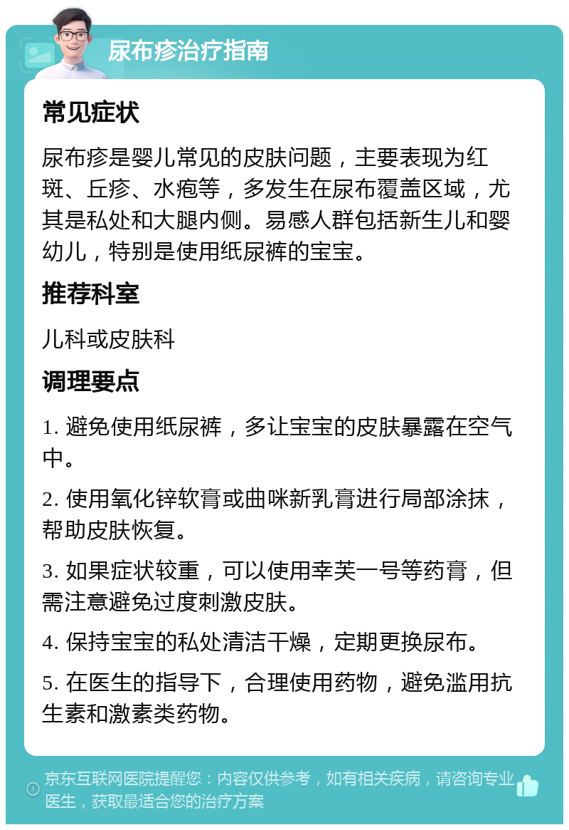 尿布疹治疗指南 常见症状 尿布疹是婴儿常见的皮肤问题，主要表现为红斑、丘疹、水疱等，多发生在尿布覆盖区域，尤其是私处和大腿内侧。易感人群包括新生儿和婴幼儿，特别是使用纸尿裤的宝宝。 推荐科室 儿科或皮肤科 调理要点 1. 避免使用纸尿裤，多让宝宝的皮肤暴露在空气中。 2. 使用氧化锌软膏或曲咪新乳膏进行局部涂抹，帮助皮肤恢复。 3. 如果症状较重，可以使用幸芙一号等药膏，但需注意避免过度刺激皮肤。 4. 保持宝宝的私处清洁干燥，定期更换尿布。 5. 在医生的指导下，合理使用药物，避免滥用抗生素和激素类药物。