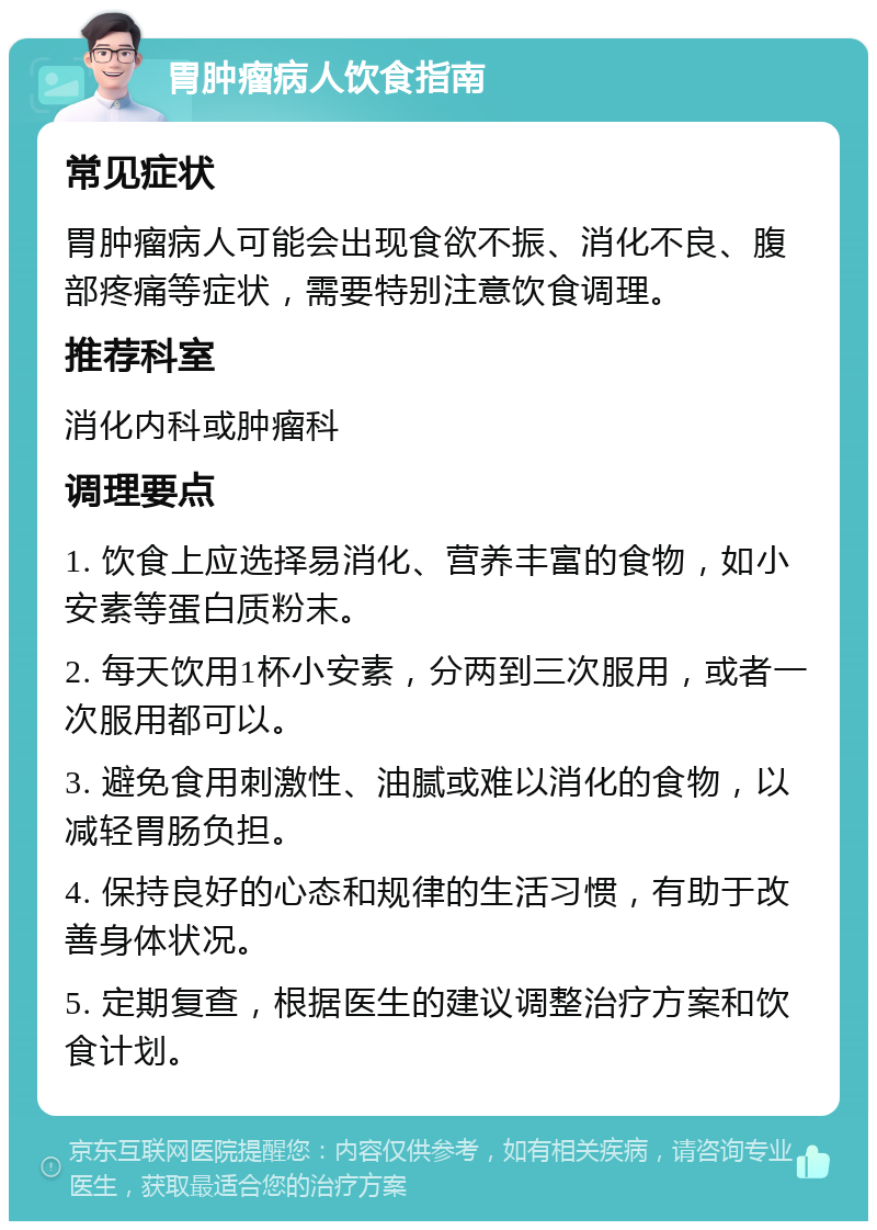 胃肿瘤病人饮食指南 常见症状 胃肿瘤病人可能会出现食欲不振、消化不良、腹部疼痛等症状，需要特别注意饮食调理。 推荐科室 消化内科或肿瘤科 调理要点 1. 饮食上应选择易消化、营养丰富的食物，如小安素等蛋白质粉末。 2. 每天饮用1杯小安素，分两到三次服用，或者一次服用都可以。 3. 避免食用刺激性、油腻或难以消化的食物，以减轻胃肠负担。 4. 保持良好的心态和规律的生活习惯，有助于改善身体状况。 5. 定期复查，根据医生的建议调整治疗方案和饮食计划。