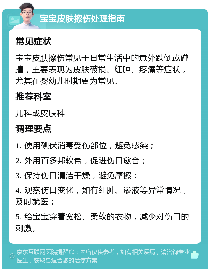 宝宝皮肤擦伤处理指南 常见症状 宝宝皮肤擦伤常见于日常生活中的意外跌倒或碰撞，主要表现为皮肤破损、红肿、疼痛等症状，尤其在婴幼儿时期更为常见。 推荐科室 儿科或皮肤科 调理要点 1. 使用碘伏消毒受伤部位，避免感染； 2. 外用百多邦软膏，促进伤口愈合； 3. 保持伤口清洁干燥，避免摩擦； 4. 观察伤口变化，如有红肿、渗液等异常情况，及时就医； 5. 给宝宝穿着宽松、柔软的衣物，减少对伤口的刺激。