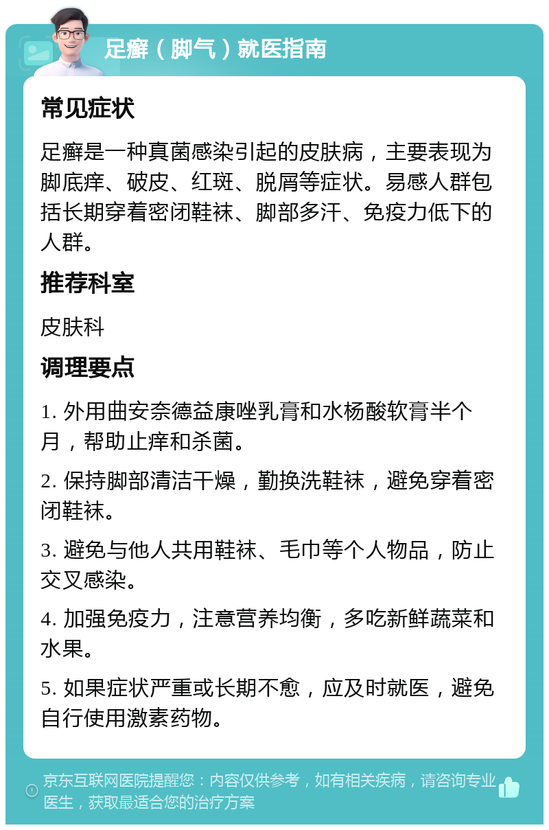 足癣（脚气）就医指南 常见症状 足癣是一种真菌感染引起的皮肤病，主要表现为脚底痒、破皮、红斑、脱屑等症状。易感人群包括长期穿着密闭鞋袜、脚部多汗、免疫力低下的人群。 推荐科室 皮肤科 调理要点 1. 外用曲安奈德益康唑乳膏和水杨酸软膏半个月，帮助止痒和杀菌。 2. 保持脚部清洁干燥，勤换洗鞋袜，避免穿着密闭鞋袜。 3. 避免与他人共用鞋袜、毛巾等个人物品，防止交叉感染。 4. 加强免疫力，注意营养均衡，多吃新鲜蔬菜和水果。 5. 如果症状严重或长期不愈，应及时就医，避免自行使用激素药物。