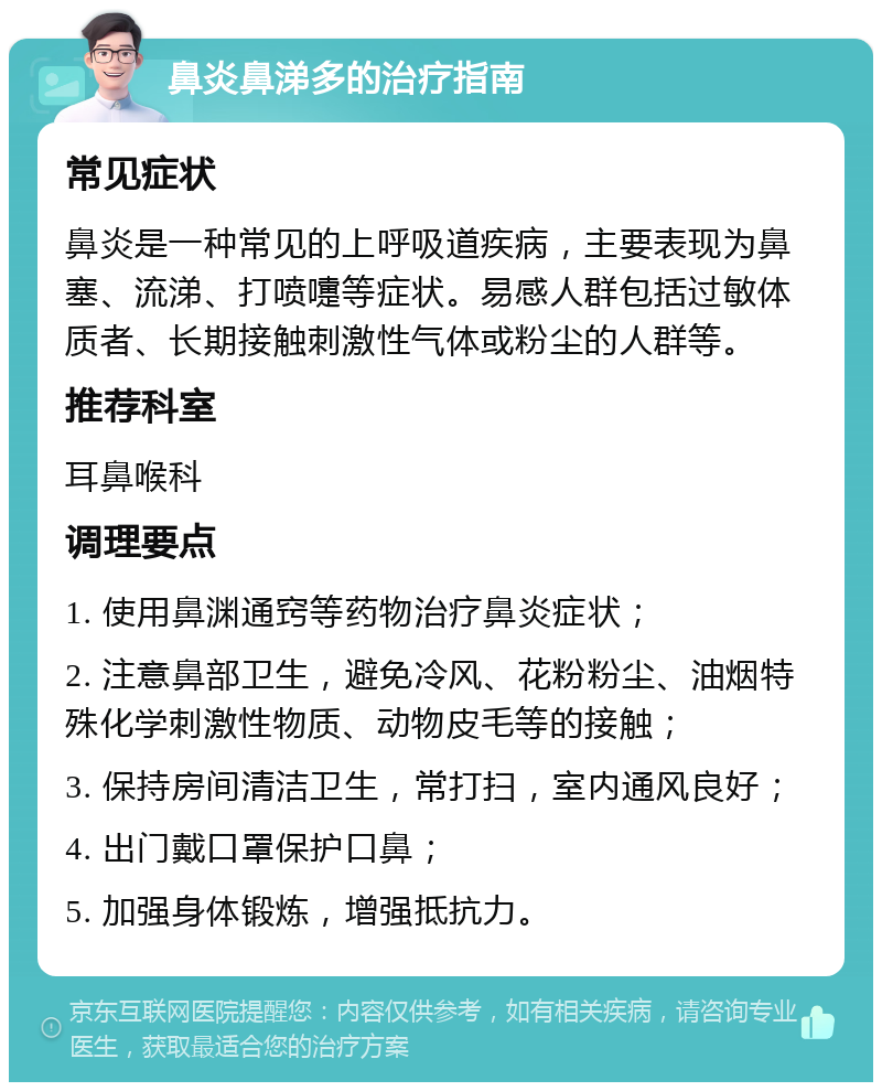 鼻炎鼻涕多的治疗指南 常见症状 鼻炎是一种常见的上呼吸道疾病，主要表现为鼻塞、流涕、打喷嚏等症状。易感人群包括过敏体质者、长期接触刺激性气体或粉尘的人群等。 推荐科室 耳鼻喉科 调理要点 1. 使用鼻渊通窍等药物治疗鼻炎症状； 2. 注意鼻部卫生，避免冷风、花粉粉尘、油烟特殊化学刺激性物质、动物皮毛等的接触； 3. 保持房间清洁卫生，常打扫，室内通风良好； 4. 出门戴口罩保护口鼻； 5. 加强身体锻炼，增强抵抗力。