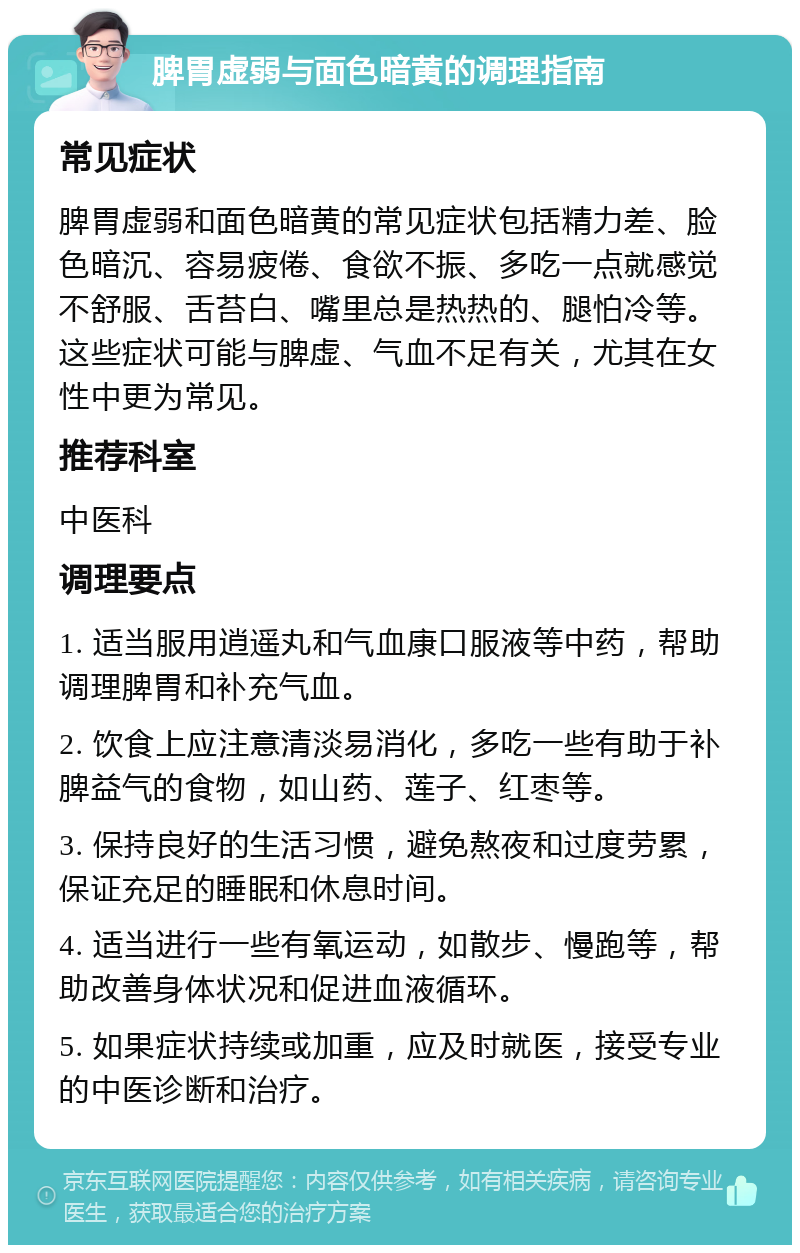 脾胃虚弱与面色暗黄的调理指南 常见症状 脾胃虚弱和面色暗黄的常见症状包括精力差、脸色暗沉、容易疲倦、食欲不振、多吃一点就感觉不舒服、舌苔白、嘴里总是热热的、腿怕冷等。这些症状可能与脾虚、气血不足有关，尤其在女性中更为常见。 推荐科室 中医科 调理要点 1. 适当服用逍遥丸和气血康口服液等中药，帮助调理脾胃和补充气血。 2. 饮食上应注意清淡易消化，多吃一些有助于补脾益气的食物，如山药、莲子、红枣等。 3. 保持良好的生活习惯，避免熬夜和过度劳累，保证充足的睡眠和休息时间。 4. 适当进行一些有氧运动，如散步、慢跑等，帮助改善身体状况和促进血液循环。 5. 如果症状持续或加重，应及时就医，接受专业的中医诊断和治疗。