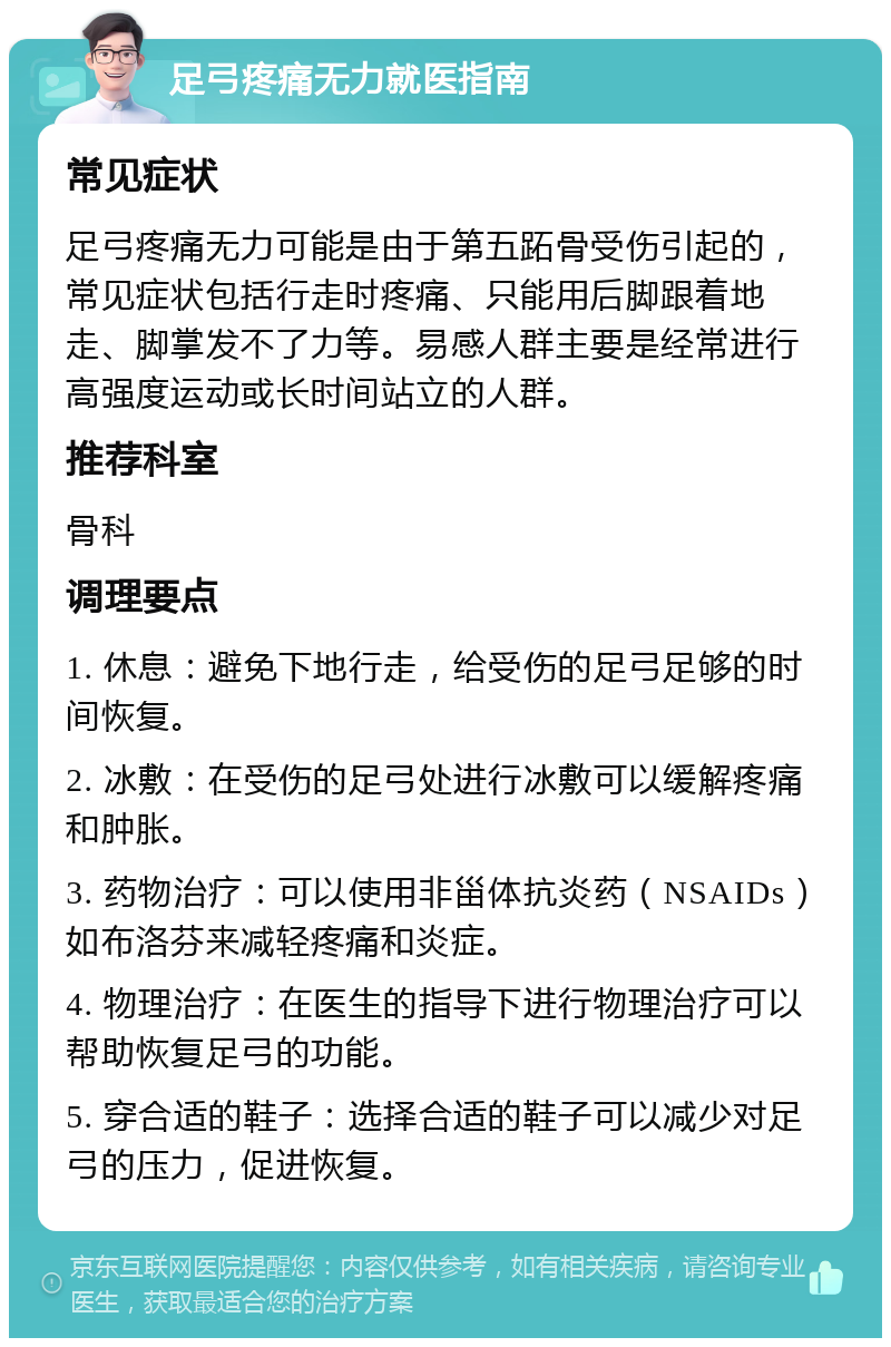 足弓疼痛无力就医指南 常见症状 足弓疼痛无力可能是由于第五跖骨受伤引起的，常见症状包括行走时疼痛、只能用后脚跟着地走、脚掌发不了力等。易感人群主要是经常进行高强度运动或长时间站立的人群。 推荐科室 骨科 调理要点 1. 休息：避免下地行走，给受伤的足弓足够的时间恢复。 2. 冰敷：在受伤的足弓处进行冰敷可以缓解疼痛和肿胀。 3. 药物治疗：可以使用非甾体抗炎药（NSAIDs）如布洛芬来减轻疼痛和炎症。 4. 物理治疗：在医生的指导下进行物理治疗可以帮助恢复足弓的功能。 5. 穿合适的鞋子：选择合适的鞋子可以减少对足弓的压力，促进恢复。