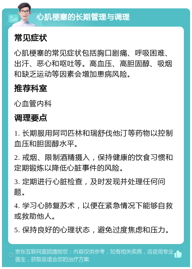 心肌梗塞的长期管理与调理 常见症状 心肌梗塞的常见症状包括胸口剧痛、呼吸困难、出汗、恶心和呕吐等。高血压、高胆固醇、吸烟和缺乏运动等因素会增加患病风险。 推荐科室 心血管内科 调理要点 1. 长期服用阿司匹林和瑞舒伐他汀等药物以控制血压和胆固醇水平。 2. 戒烟、限制酒精摄入，保持健康的饮食习惯和定期锻炼以降低心脏事件的风险。 3. 定期进行心脏检查，及时发现并处理任何问题。 4. 学习心肺复苏术，以便在紧急情况下能够自救或救助他人。 5. 保持良好的心理状态，避免过度焦虑和压力。