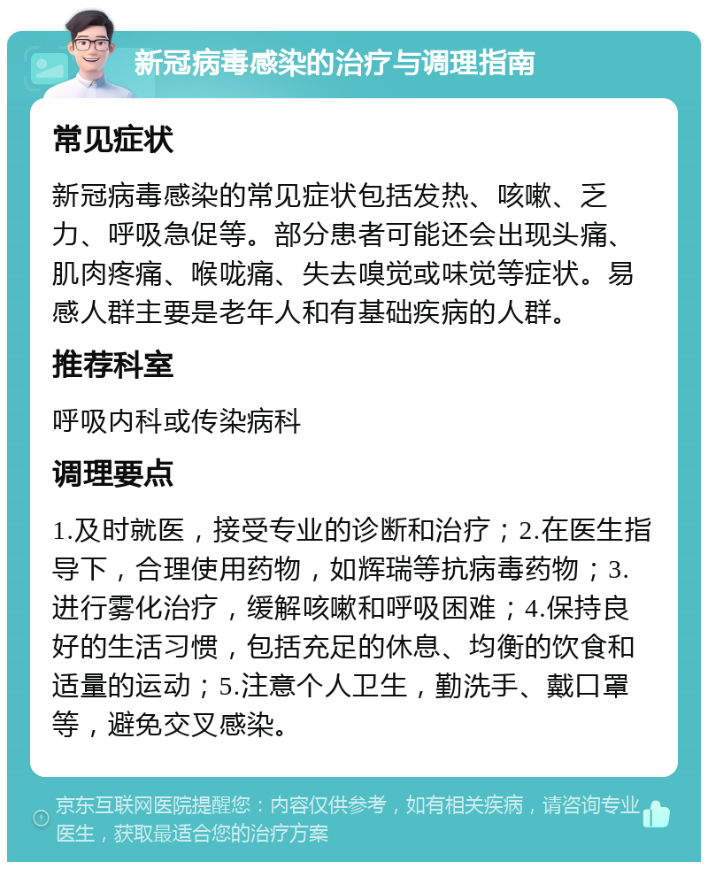 新冠病毒感染的治疗与调理指南 常见症状 新冠病毒感染的常见症状包括发热、咳嗽、乏力、呼吸急促等。部分患者可能还会出现头痛、肌肉疼痛、喉咙痛、失去嗅觉或味觉等症状。易感人群主要是老年人和有基础疾病的人群。 推荐科室 呼吸内科或传染病科 调理要点 1.及时就医，接受专业的诊断和治疗；2.在医生指导下，合理使用药物，如辉瑞等抗病毒药物；3.进行雾化治疗，缓解咳嗽和呼吸困难；4.保持良好的生活习惯，包括充足的休息、均衡的饮食和适量的运动；5.注意个人卫生，勤洗手、戴口罩等，避免交叉感染。