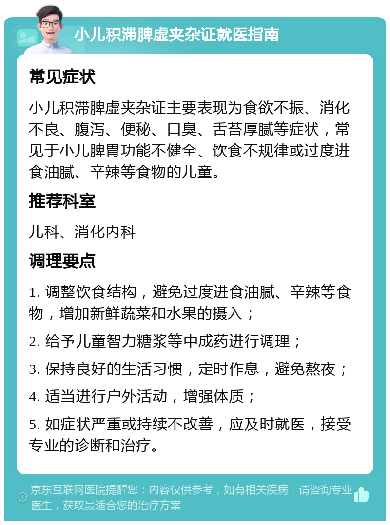 小儿积滞脾虚夹杂证就医指南 常见症状 小儿积滞脾虚夹杂证主要表现为食欲不振、消化不良、腹泻、便秘、口臭、舌苔厚腻等症状，常见于小儿脾胃功能不健全、饮食不规律或过度进食油腻、辛辣等食物的儿童。 推荐科室 儿科、消化内科 调理要点 1. 调整饮食结构，避免过度进食油腻、辛辣等食物，增加新鲜蔬菜和水果的摄入； 2. 给予儿童智力糖浆等中成药进行调理； 3. 保持良好的生活习惯，定时作息，避免熬夜； 4. 适当进行户外活动，增强体质； 5. 如症状严重或持续不改善，应及时就医，接受专业的诊断和治疗。