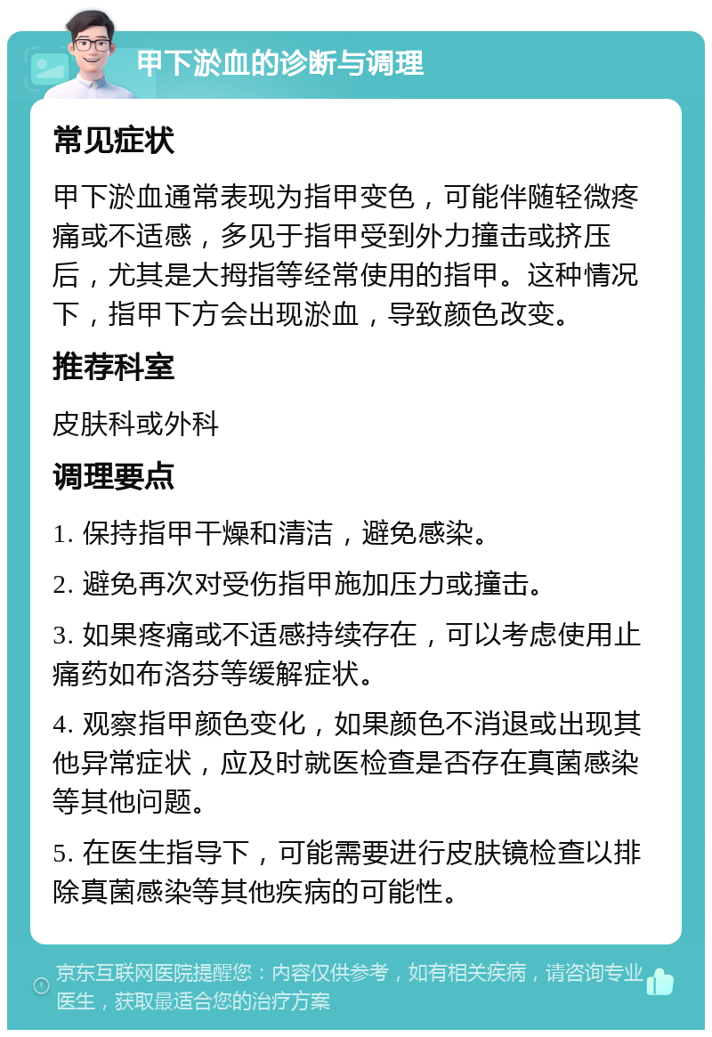 甲下淤血的诊断与调理 常见症状 甲下淤血通常表现为指甲变色，可能伴随轻微疼痛或不适感，多见于指甲受到外力撞击或挤压后，尤其是大拇指等经常使用的指甲。这种情况下，指甲下方会出现淤血，导致颜色改变。 推荐科室 皮肤科或外科 调理要点 1. 保持指甲干燥和清洁，避免感染。 2. 避免再次对受伤指甲施加压力或撞击。 3. 如果疼痛或不适感持续存在，可以考虑使用止痛药如布洛芬等缓解症状。 4. 观察指甲颜色变化，如果颜色不消退或出现其他异常症状，应及时就医检查是否存在真菌感染等其他问题。 5. 在医生指导下，可能需要进行皮肤镜检查以排除真菌感染等其他疾病的可能性。