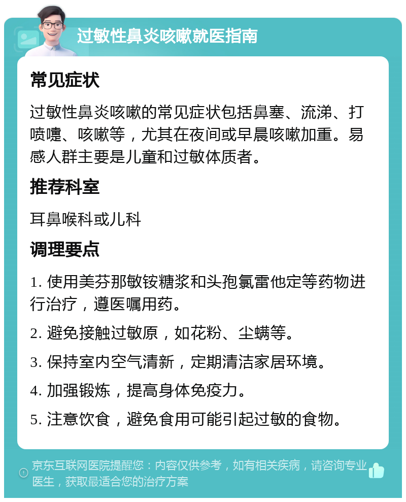 过敏性鼻炎咳嗽就医指南 常见症状 过敏性鼻炎咳嗽的常见症状包括鼻塞、流涕、打喷嚏、咳嗽等，尤其在夜间或早晨咳嗽加重。易感人群主要是儿童和过敏体质者。 推荐科室 耳鼻喉科或儿科 调理要点 1. 使用美芬那敏铵糖浆和头孢氯雷他定等药物进行治疗，遵医嘱用药。 2. 避免接触过敏原，如花粉、尘螨等。 3. 保持室内空气清新，定期清洁家居环境。 4. 加强锻炼，提高身体免疫力。 5. 注意饮食，避免食用可能引起过敏的食物。