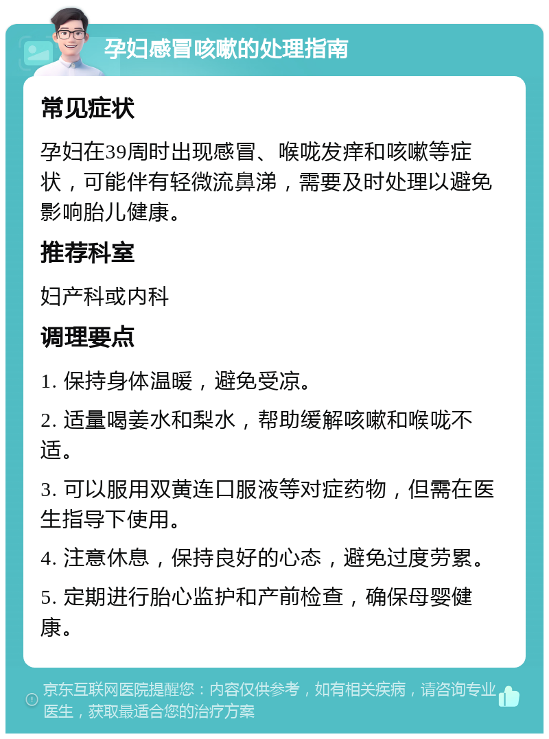 孕妇感冒咳嗽的处理指南 常见症状 孕妇在39周时出现感冒、喉咙发痒和咳嗽等症状，可能伴有轻微流鼻涕，需要及时处理以避免影响胎儿健康。 推荐科室 妇产科或内科 调理要点 1. 保持身体温暖，避免受凉。 2. 适量喝姜水和梨水，帮助缓解咳嗽和喉咙不适。 3. 可以服用双黄连口服液等对症药物，但需在医生指导下使用。 4. 注意休息，保持良好的心态，避免过度劳累。 5. 定期进行胎心监护和产前检查，确保母婴健康。