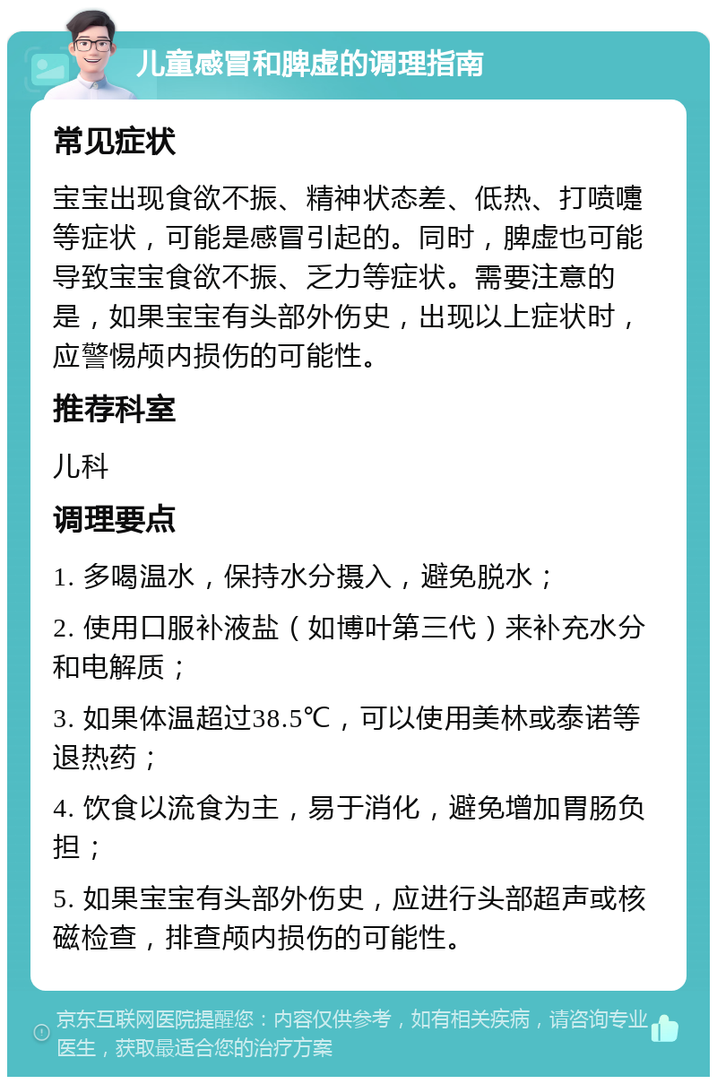 儿童感冒和脾虚的调理指南 常见症状 宝宝出现食欲不振、精神状态差、低热、打喷嚏等症状，可能是感冒引起的。同时，脾虚也可能导致宝宝食欲不振、乏力等症状。需要注意的是，如果宝宝有头部外伤史，出现以上症状时，应警惕颅内损伤的可能性。 推荐科室 儿科 调理要点 1. 多喝温水，保持水分摄入，避免脱水； 2. 使用口服补液盐（如博叶第三代）来补充水分和电解质； 3. 如果体温超过38.5℃，可以使用美林或泰诺等退热药； 4. 饮食以流食为主，易于消化，避免增加胃肠负担； 5. 如果宝宝有头部外伤史，应进行头部超声或核磁检查，排查颅内损伤的可能性。