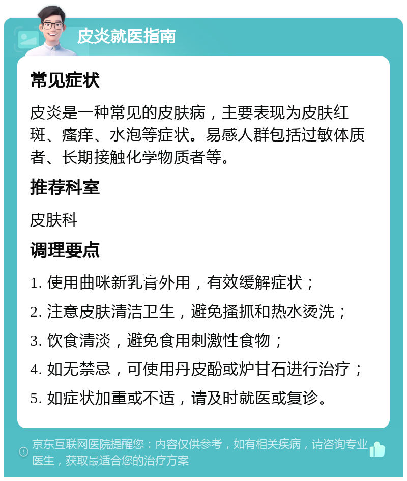 皮炎就医指南 常见症状 皮炎是一种常见的皮肤病，主要表现为皮肤红斑、瘙痒、水泡等症状。易感人群包括过敏体质者、长期接触化学物质者等。 推荐科室 皮肤科 调理要点 1. 使用曲咪新乳膏外用，有效缓解症状； 2. 注意皮肤清洁卫生，避免搔抓和热水烫洗； 3. 饮食清淡，避免食用刺激性食物； 4. 如无禁忌，可使用丹皮酚或炉甘石进行治疗； 5. 如症状加重或不适，请及时就医或复诊。