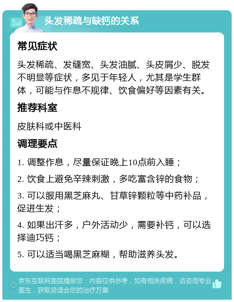 头发稀疏与缺钙的关系 常见症状 头发稀疏、发缝宽、头发油腻、头皮屑少、脱发不明显等症状，多见于年轻人，尤其是学生群体，可能与作息不规律、饮食偏好等因素有关。 推荐科室 皮肤科或中医科 调理要点 1. 调整作息，尽量保证晚上10点前入睡； 2. 饮食上避免辛辣刺激，多吃富含锌的食物； 3. 可以服用黑芝麻丸、甘草锌颗粒等中药补品，促进生发； 4. 如果出汗多，户外活动少，需要补钙，可以选择迪巧钙； 5. 可以适当喝黑芝麻糊，帮助滋养头发。