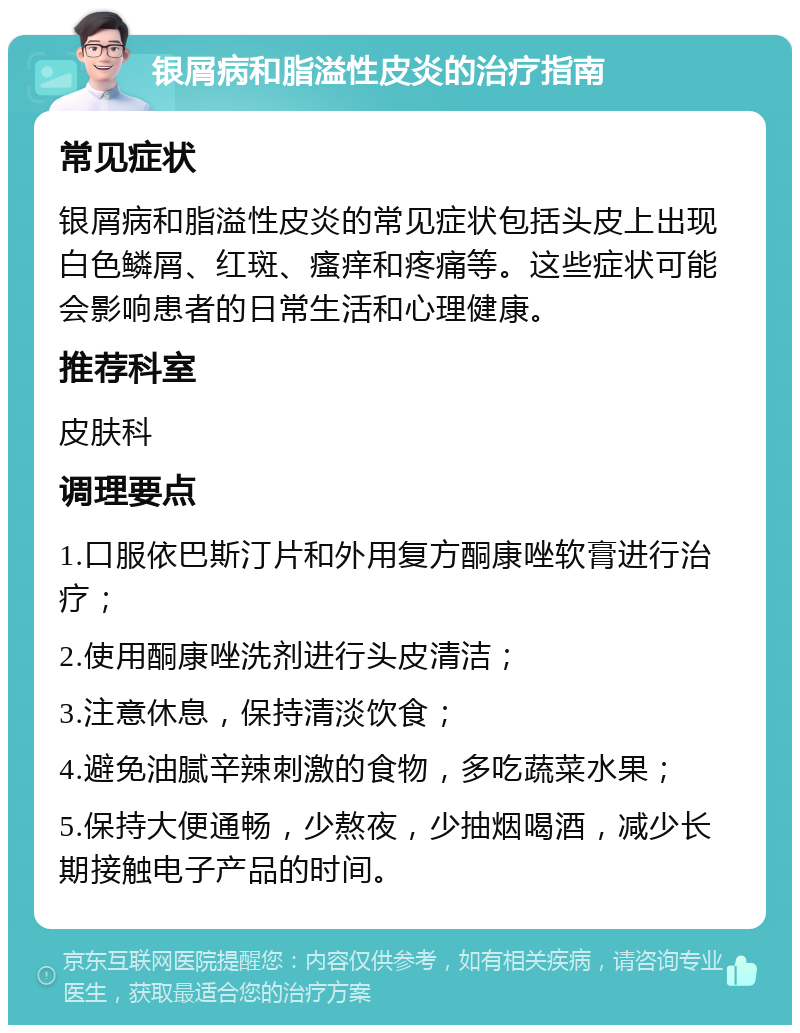 银屑病和脂溢性皮炎的治疗指南 常见症状 银屑病和脂溢性皮炎的常见症状包括头皮上出现白色鳞屑、红斑、瘙痒和疼痛等。这些症状可能会影响患者的日常生活和心理健康。 推荐科室 皮肤科 调理要点 1.口服依巴斯汀片和外用复方酮康唑软膏进行治疗； 2.使用酮康唑洗剂进行头皮清洁； 3.注意休息，保持清淡饮食； 4.避免油腻辛辣刺激的食物，多吃蔬菜水果； 5.保持大便通畅，少熬夜，少抽烟喝酒，减少长期接触电子产品的时间。