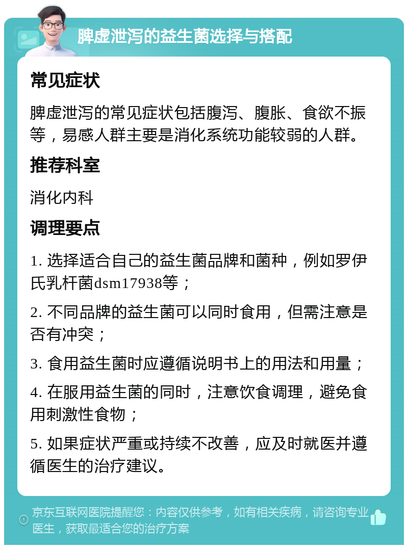 脾虚泄泻的益生菌选择与搭配 常见症状 脾虚泄泻的常见症状包括腹泻、腹胀、食欲不振等，易感人群主要是消化系统功能较弱的人群。 推荐科室 消化内科 调理要点 1. 选择适合自己的益生菌品牌和菌种，例如罗伊氏乳杆菌dsm17938等； 2. 不同品牌的益生菌可以同时食用，但需注意是否有冲突； 3. 食用益生菌时应遵循说明书上的用法和用量； 4. 在服用益生菌的同时，注意饮食调理，避免食用刺激性食物； 5. 如果症状严重或持续不改善，应及时就医并遵循医生的治疗建议。