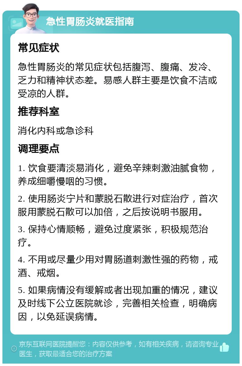 急性胃肠炎就医指南 常见症状 急性胃肠炎的常见症状包括腹泻、腹痛、发冷、乏力和精神状态差。易感人群主要是饮食不洁或受凉的人群。 推荐科室 消化内科或急诊科 调理要点 1. 饮食要清淡易消化，避免辛辣刺激油腻食物，养成细嚼慢咽的习惯。 2. 使用肠炎宁片和蒙脱石散进行对症治疗，首次服用蒙脱石散可以加倍，之后按说明书服用。 3. 保持心情顺畅，避免过度紧张，积极规范治疗。 4. 不用或尽量少用对胃肠道刺激性强的药物，戒酒、戒烟。 5. 如果病情没有缓解或者出现加重的情况，建议及时线下公立医院就诊，完善相关检查，明确病因，以免延误病情。