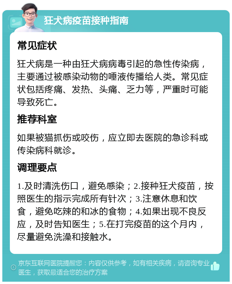 狂犬病疫苗接种指南 常见症状 狂犬病是一种由狂犬病病毒引起的急性传染病，主要通过被感染动物的唾液传播给人类。常见症状包括疼痛、发热、头痛、乏力等，严重时可能导致死亡。 推荐科室 如果被猫抓伤或咬伤，应立即去医院的急诊科或传染病科就诊。 调理要点 1.及时清洗伤口，避免感染；2.接种狂犬疫苗，按照医生的指示完成所有针次；3.注意休息和饮食，避免吃辣的和冰的食物；4.如果出现不良反应，及时告知医生；5.在打完疫苗的这个月内，尽量避免洗澡和接触水。