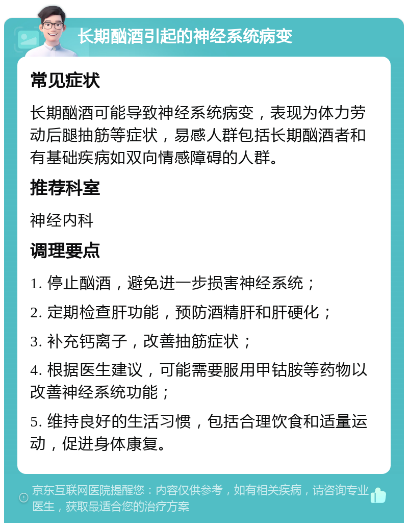 长期酗酒引起的神经系统病变 常见症状 长期酗酒可能导致神经系统病变，表现为体力劳动后腿抽筋等症状，易感人群包括长期酗酒者和有基础疾病如双向情感障碍的人群。 推荐科室 神经内科 调理要点 1. 停止酗酒，避免进一步损害神经系统； 2. 定期检查肝功能，预防酒精肝和肝硬化； 3. 补充钙离子，改善抽筋症状； 4. 根据医生建议，可能需要服用甲钴胺等药物以改善神经系统功能； 5. 维持良好的生活习惯，包括合理饮食和适量运动，促进身体康复。