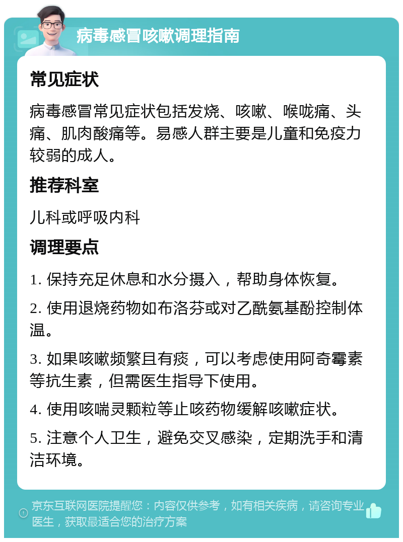 病毒感冒咳嗽调理指南 常见症状 病毒感冒常见症状包括发烧、咳嗽、喉咙痛、头痛、肌肉酸痛等。易感人群主要是儿童和免疫力较弱的成人。 推荐科室 儿科或呼吸内科 调理要点 1. 保持充足休息和水分摄入，帮助身体恢复。 2. 使用退烧药物如布洛芬或对乙酰氨基酚控制体温。 3. 如果咳嗽频繁且有痰，可以考虑使用阿奇霉素等抗生素，但需医生指导下使用。 4. 使用咳喘灵颗粒等止咳药物缓解咳嗽症状。 5. 注意个人卫生，避免交叉感染，定期洗手和清洁环境。