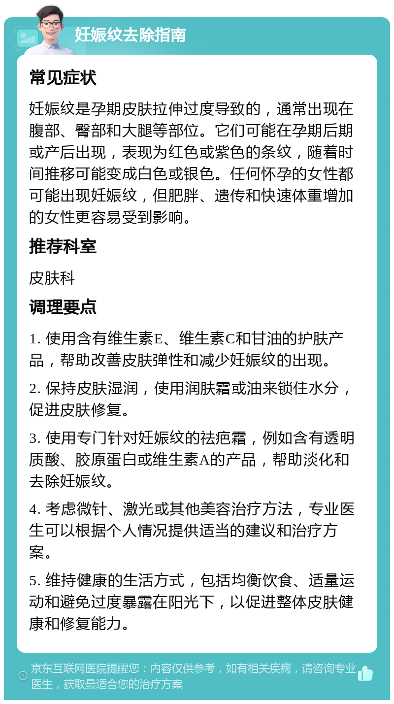 妊娠纹去除指南 常见症状 妊娠纹是孕期皮肤拉伸过度导致的，通常出现在腹部、臀部和大腿等部位。它们可能在孕期后期或产后出现，表现为红色或紫色的条纹，随着时间推移可能变成白色或银色。任何怀孕的女性都可能出现妊娠纹，但肥胖、遗传和快速体重增加的女性更容易受到影响。 推荐科室 皮肤科 调理要点 1. 使用含有维生素E、维生素C和甘油的护肤产品，帮助改善皮肤弹性和减少妊娠纹的出现。 2. 保持皮肤湿润，使用润肤霜或油来锁住水分，促进皮肤修复。 3. 使用专门针对妊娠纹的祛疤霜，例如含有透明质酸、胶原蛋白或维生素A的产品，帮助淡化和去除妊娠纹。 4. 考虑微针、激光或其他美容治疗方法，专业医生可以根据个人情况提供适当的建议和治疗方案。 5. 维持健康的生活方式，包括均衡饮食、适量运动和避免过度暴露在阳光下，以促进整体皮肤健康和修复能力。